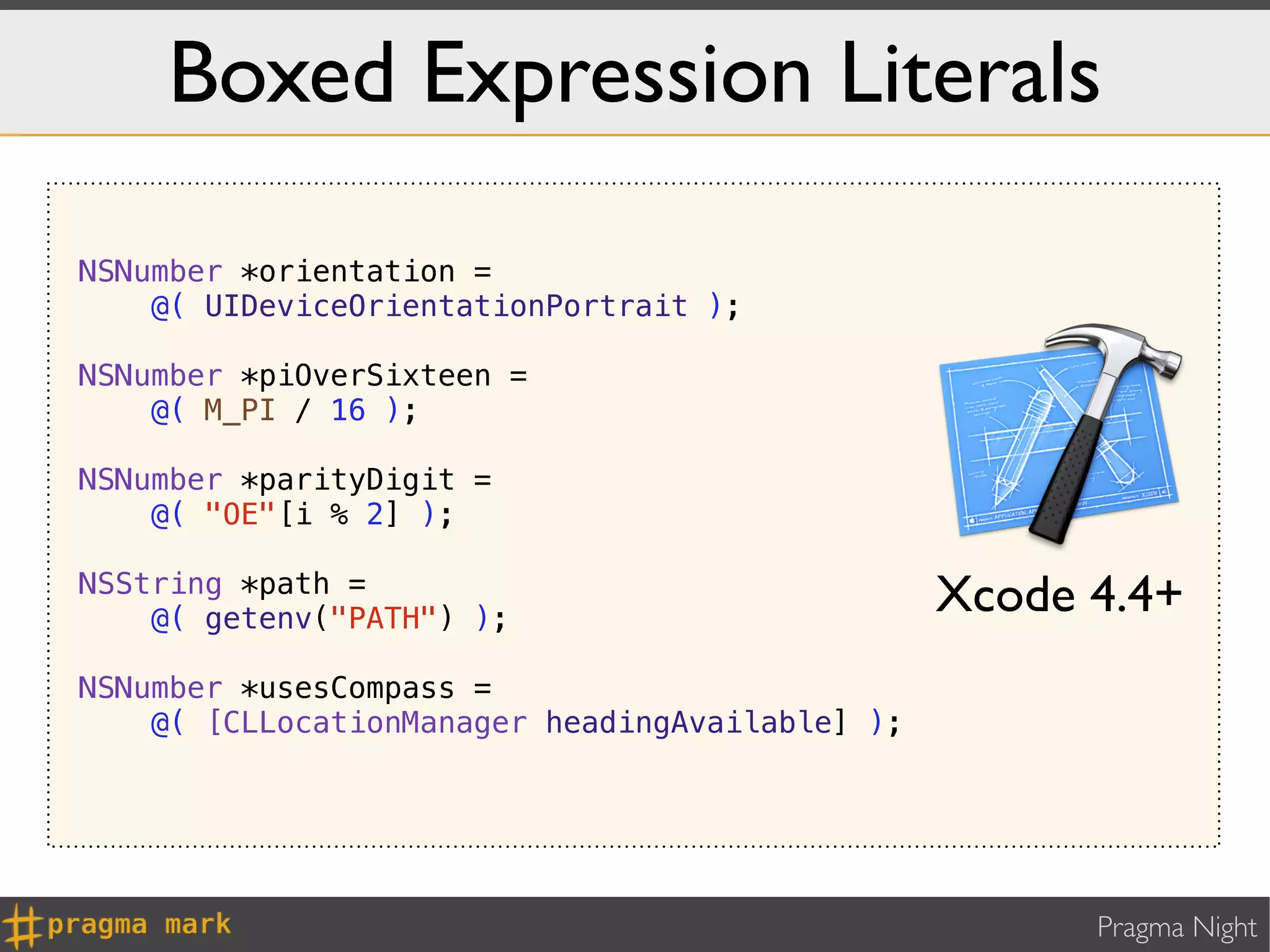 Boxed Expression Literals

NSNumber *orientation =
    @( UIDeviceOrientationPortrait );

NSNumber *piOverSixteen =
    @( M_PI / 16 );

NSNumber *parityDigit =
    @( "OE"[i % 2] );

NSString *path =
    @( getenv("PATH") );
                                                 Xcode 4.4+
NSNumber *usesCompass =
    @( [CLLocationManager headingAvailable] );




                                                       Pragma Night
 