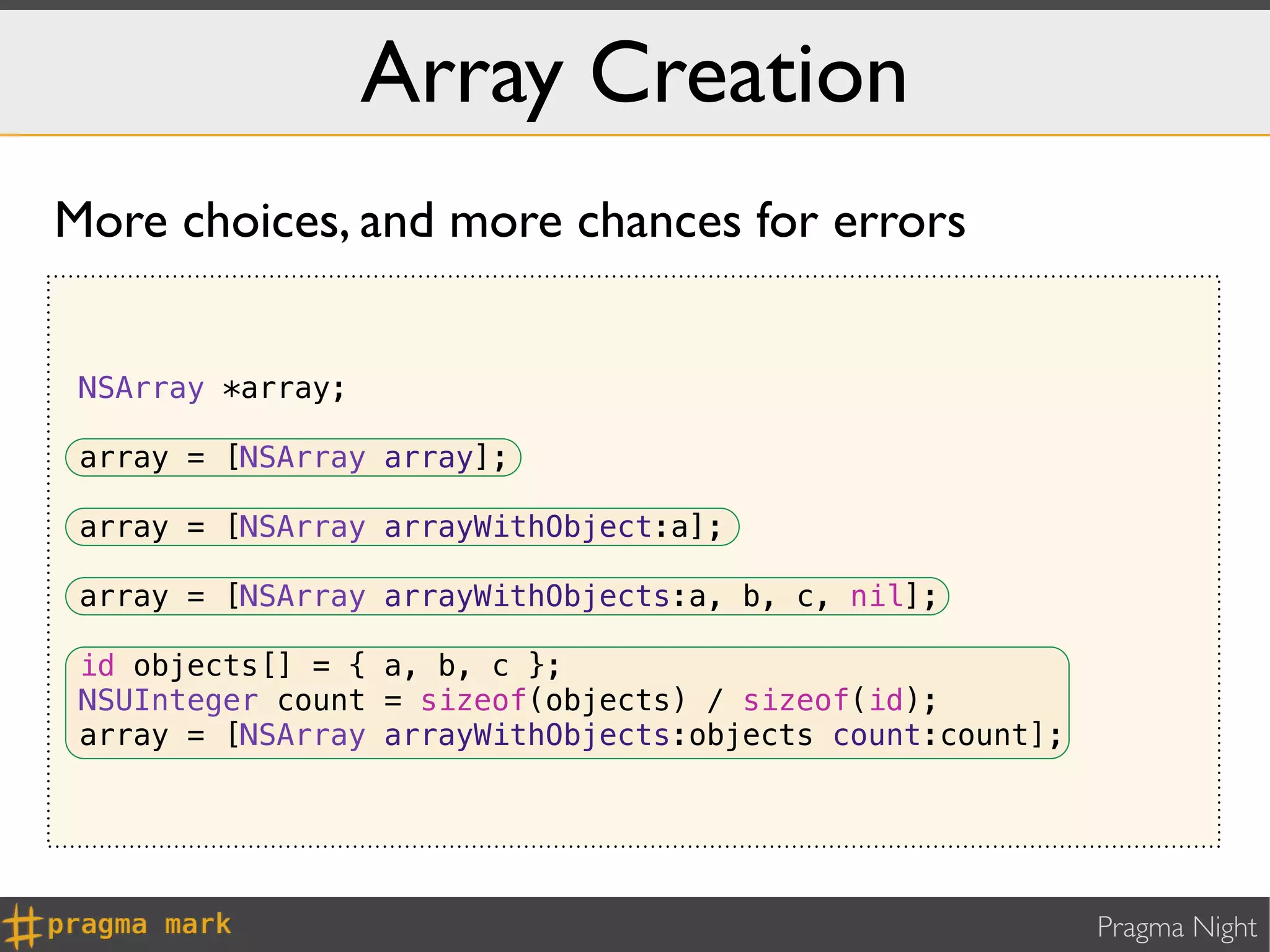 Array Creation
More choices, and more chances for errors


 NSArray *array;

 array = [NSArray array];

 array = [NSArray arrayWithObject:a];

 array = [NSArray arrayWithObjects:a, b, c, nil];

 id objects[] = { a, b, c };
 NSUInteger count = sizeof(objects) / sizeof(id);
 array = [NSArray arrayWithObjects:objects count:count];




                                                           Pragma Night
 