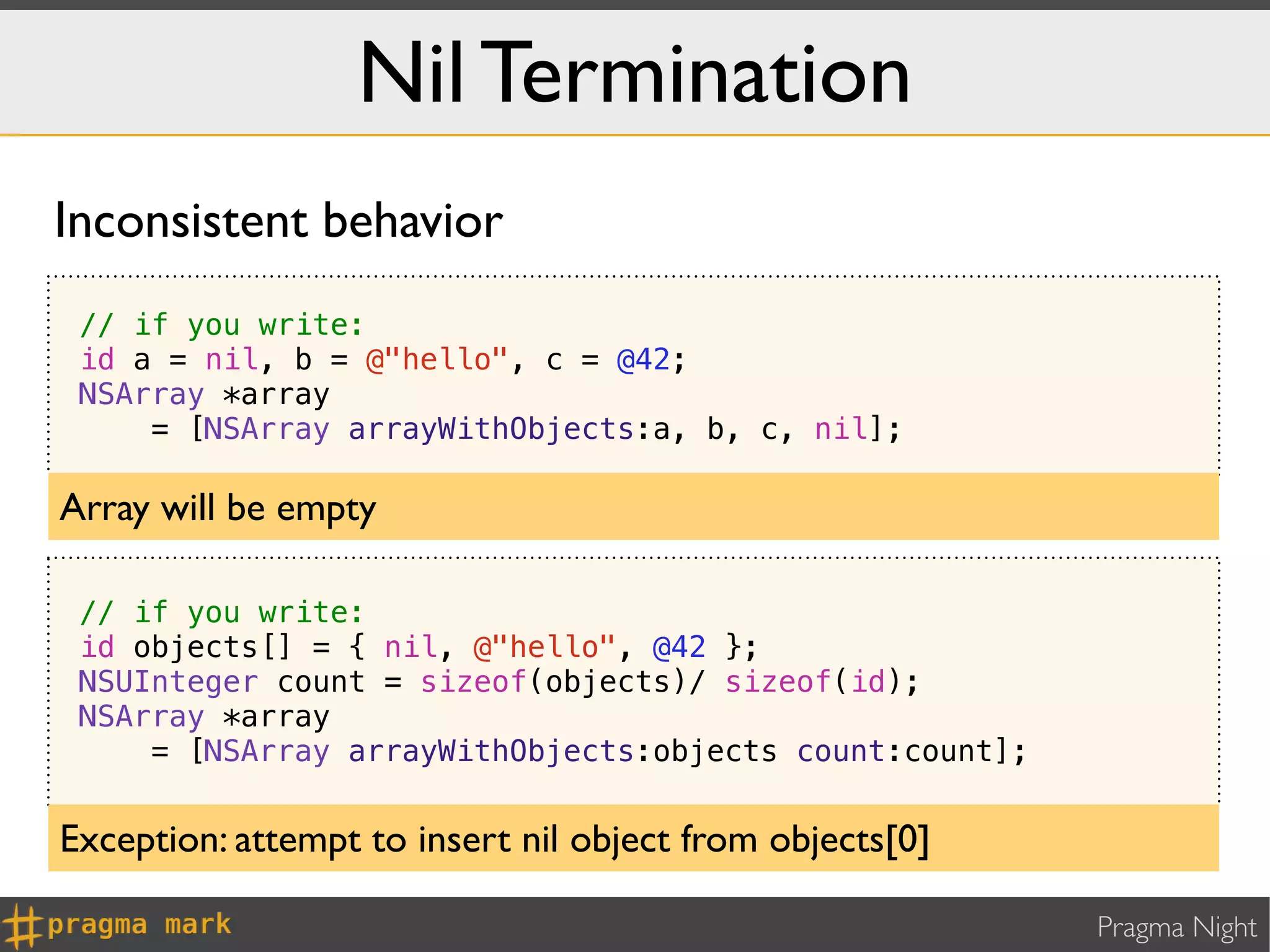 Nil Termination
Inconsistent behavior
 // if you write:
 id a = nil, b = @"hello", c = @42;
 NSArray *array
     = [NSArray arrayWithObjects:a, b, c, nil];

Array will be empty

 // if you write:
 id objects[] = { nil, @"hello", @42 };
 NSUInteger count = sizeof(objects)/ sizeof(id);
 NSArray *array
     = [NSArray arrayWithObjects:objects count:count];


Exception: attempt to insert nil object from objects[0]

                                                          Pragma Night
 