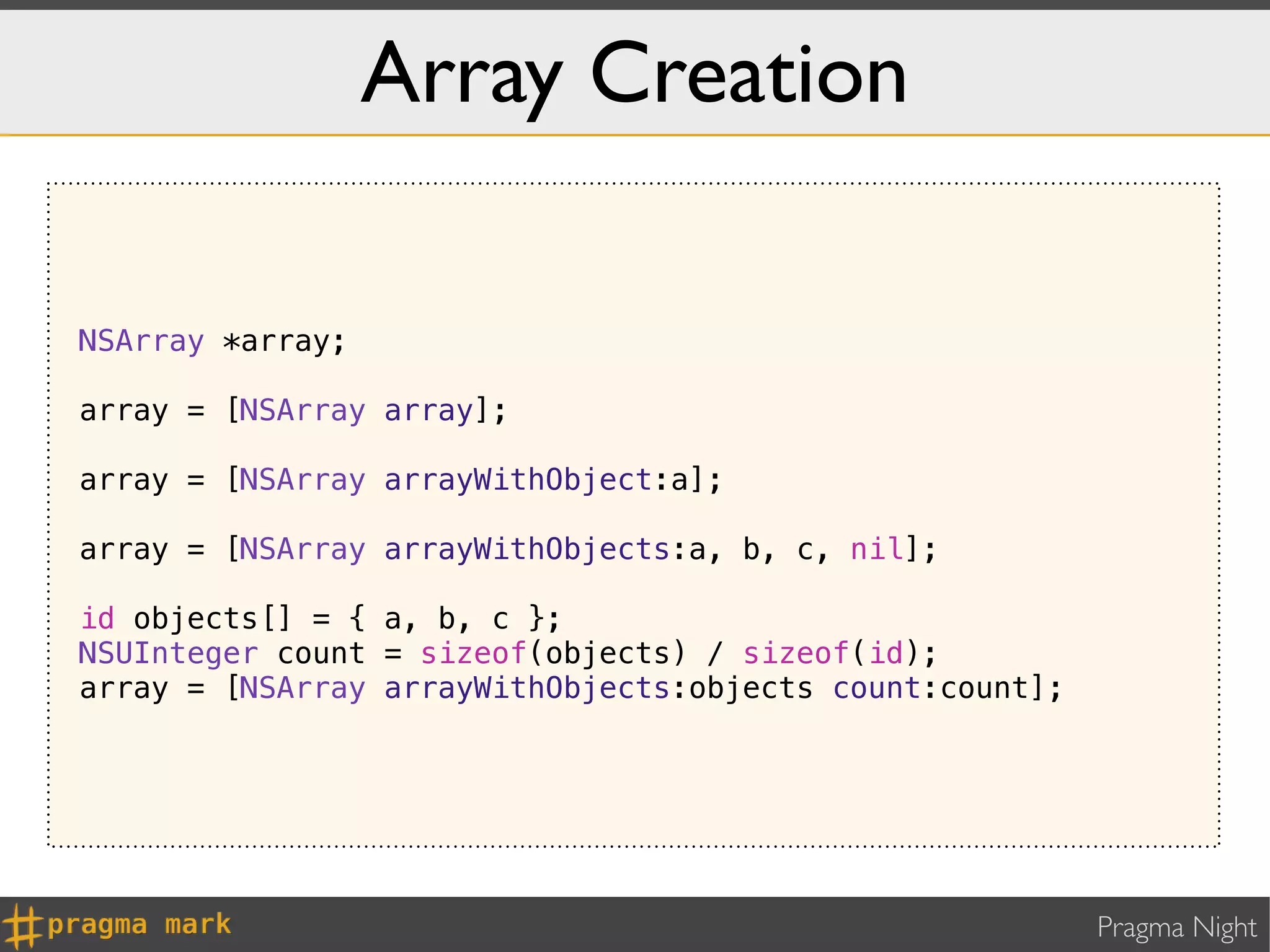 Array Creation

NSArray *array;

array = [NSArray array];

array = [NSArray arrayWithObject:a];

array = [NSArray arrayWithObjects:a, b, c, nil];

id objects[] = { a, b, c };
NSUInteger count = sizeof(objects) / sizeof(id);
array = [NSArray arrayWithObjects:objects count:count];




                                                          Pragma Night
 