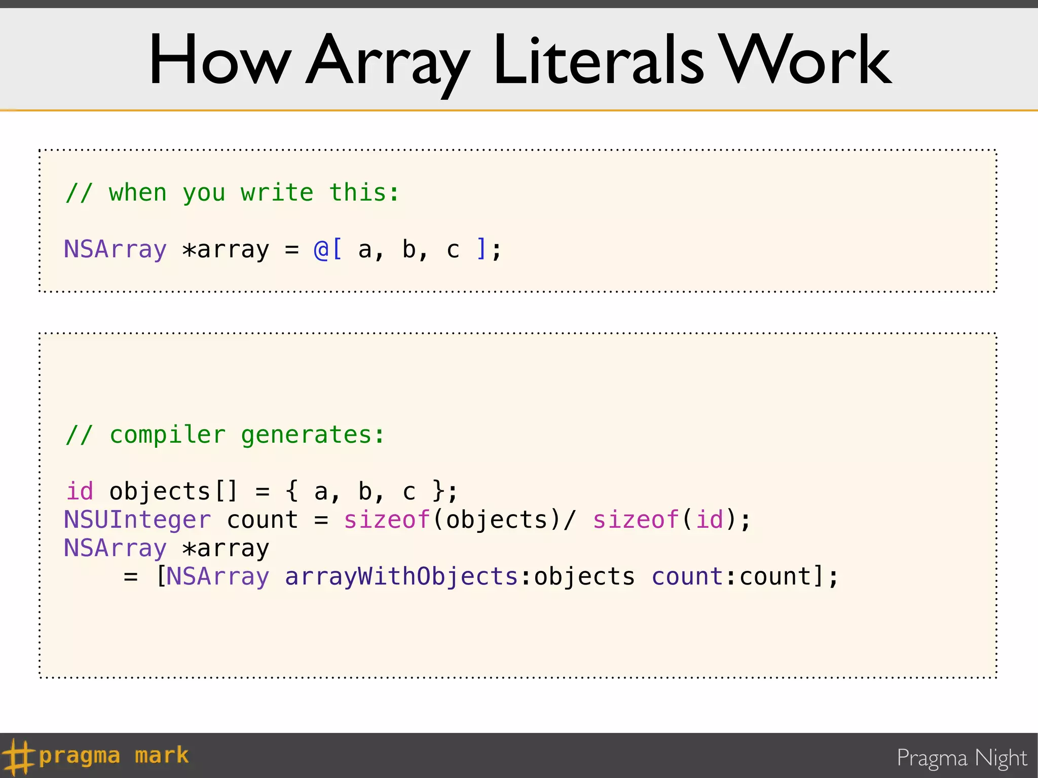 How Array Literals Work
// when you write this:

NSArray *array = @[ a, b, c ];




// compiler generates:

id objects[] = { a, b, c };
NSUInteger count = sizeof(objects)/ sizeof(id);
NSArray *array
    = [NSArray arrayWithObjects:objects count:count];




                                                        Pragma Night
 