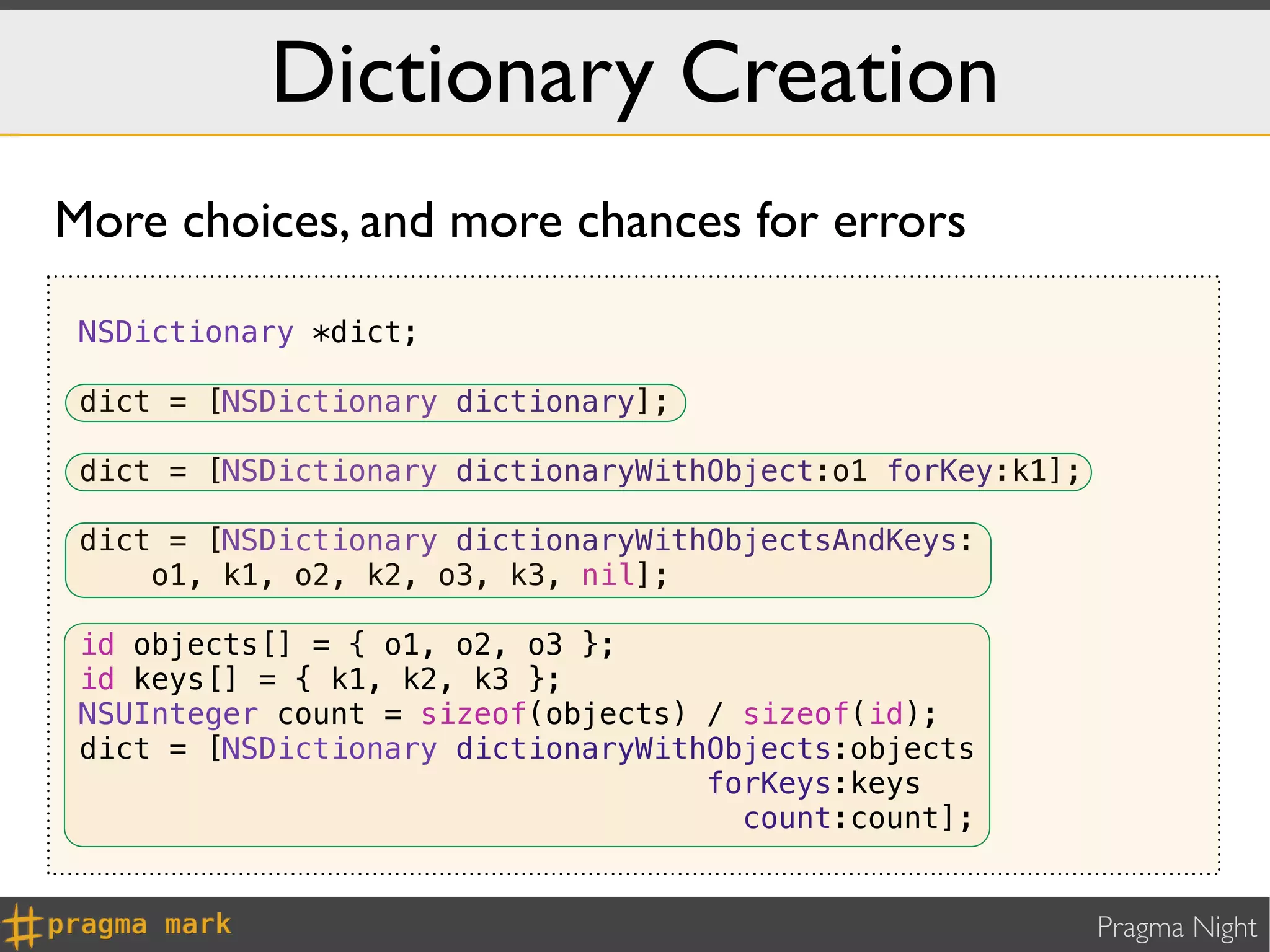 Dictionary Creation
More choices, and more chances for errors

 NSDictionary *dict;

 dict = [NSDictionary dictionary];

 dict = [NSDictionary dictionaryWithObject:o1 forKey:k1];

 dict = [NSDictionary dictionaryWithObjectsAndKeys:
     o1, k1, o2, k2, o3, k3, nil];

 id objects[] = { o1, o2, o3 };
 id keys[] = { k1, k2, k3 };
 NSUInteger count = sizeof(objects) / sizeof(id);
 dict = [NSDictionary dictionaryWithObjects:objects
                                    forKeys:keys
                                      count:count];


                                                            Pragma Night
 