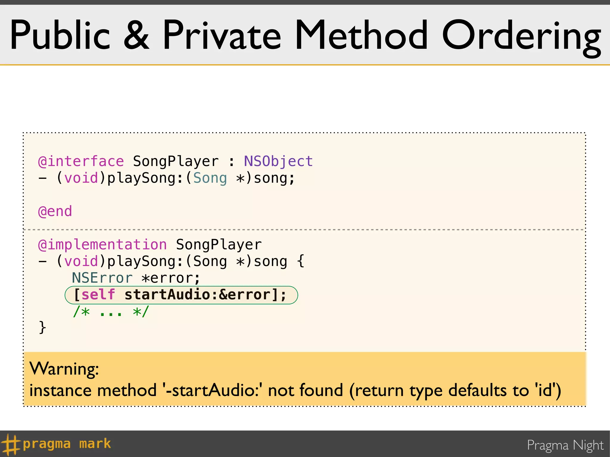 Public & Private Method Ordering

  @interface SongPlayer : NSObject
  - (void)playSong:(Song *)song;

  @end

  @implementation SongPlayer
  - (void)playSong:(Song *)song {
      NSError *error;
      [self startAudio:&error];
      /* ... */
  }

 - (void)startAudio:(NSError **)error { /* ... */ }
 Warning:
 @end
 instance method '-startAudio:' not found (return type defaults to 'id')

                                                                   Pragma Night
 