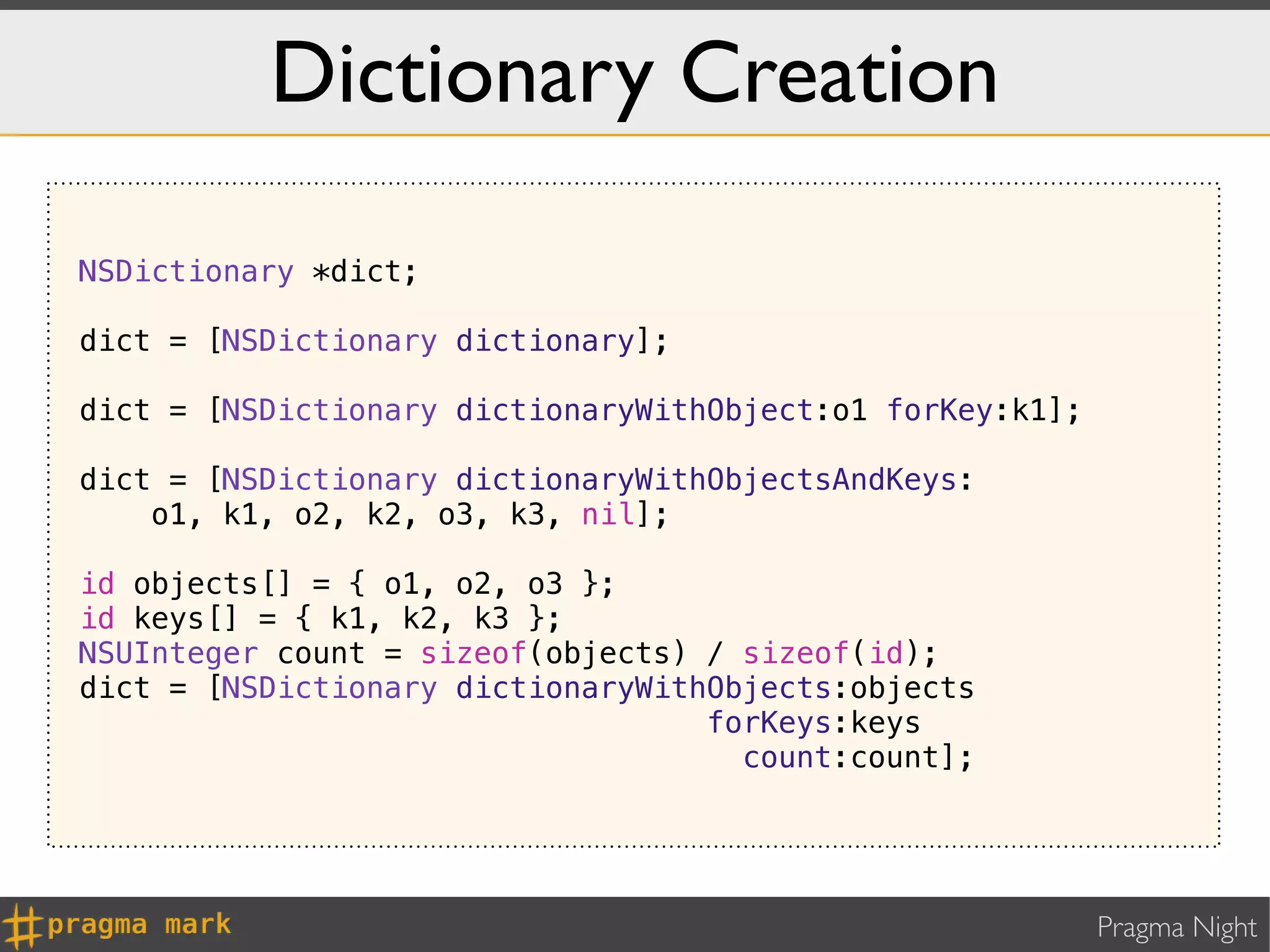 Dictionary Creation

NSDictionary *dict;

dict = [NSDictionary dictionary];

dict = [NSDictionary dictionaryWithObject:o1 forKey:k1];

dict = [NSDictionary dictionaryWithObjectsAndKeys:
    o1, k1, o2, k2, o3, k3, nil];

id objects[] = { o1, o2, o3 };
id keys[] = { k1, k2, k3 };
NSUInteger count = sizeof(objects) / sizeof(id);
dict = [NSDictionary dictionaryWithObjects:objects
                                   forKeys:keys
                                     count:count];




                                                           Pragma Night
 