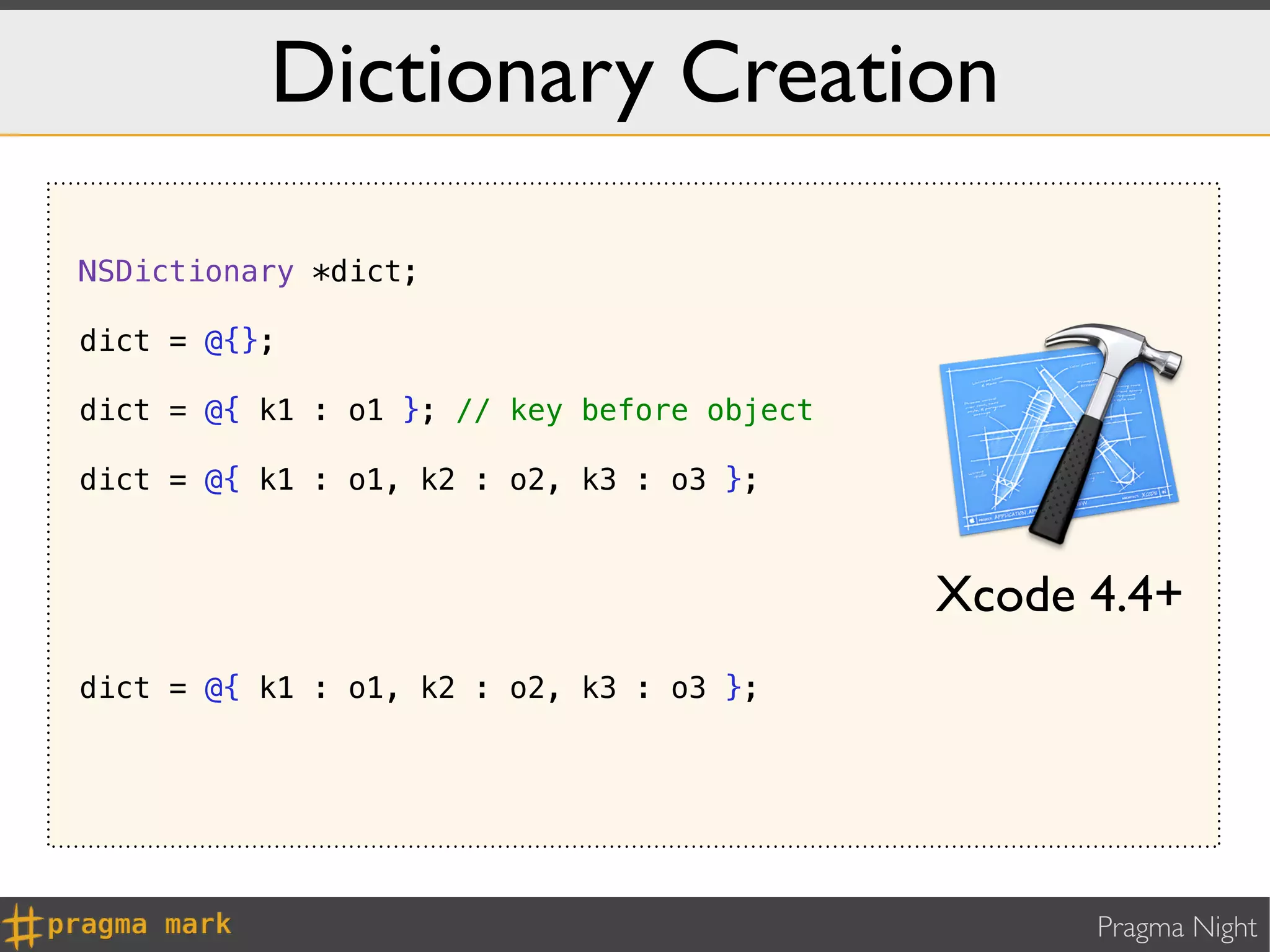 Dictionary Creation

NSDictionary *dict;

dict = @{};

dict = @{ k1 : o1 }; // key before object

dict = @{ k1 : o1, k2 : o2, k3 : o3 };



                                            Xcode 4.4+
dict = @{ k1 : o1, k2 : o2, k3 : o3 };




                                                  Pragma Night
 