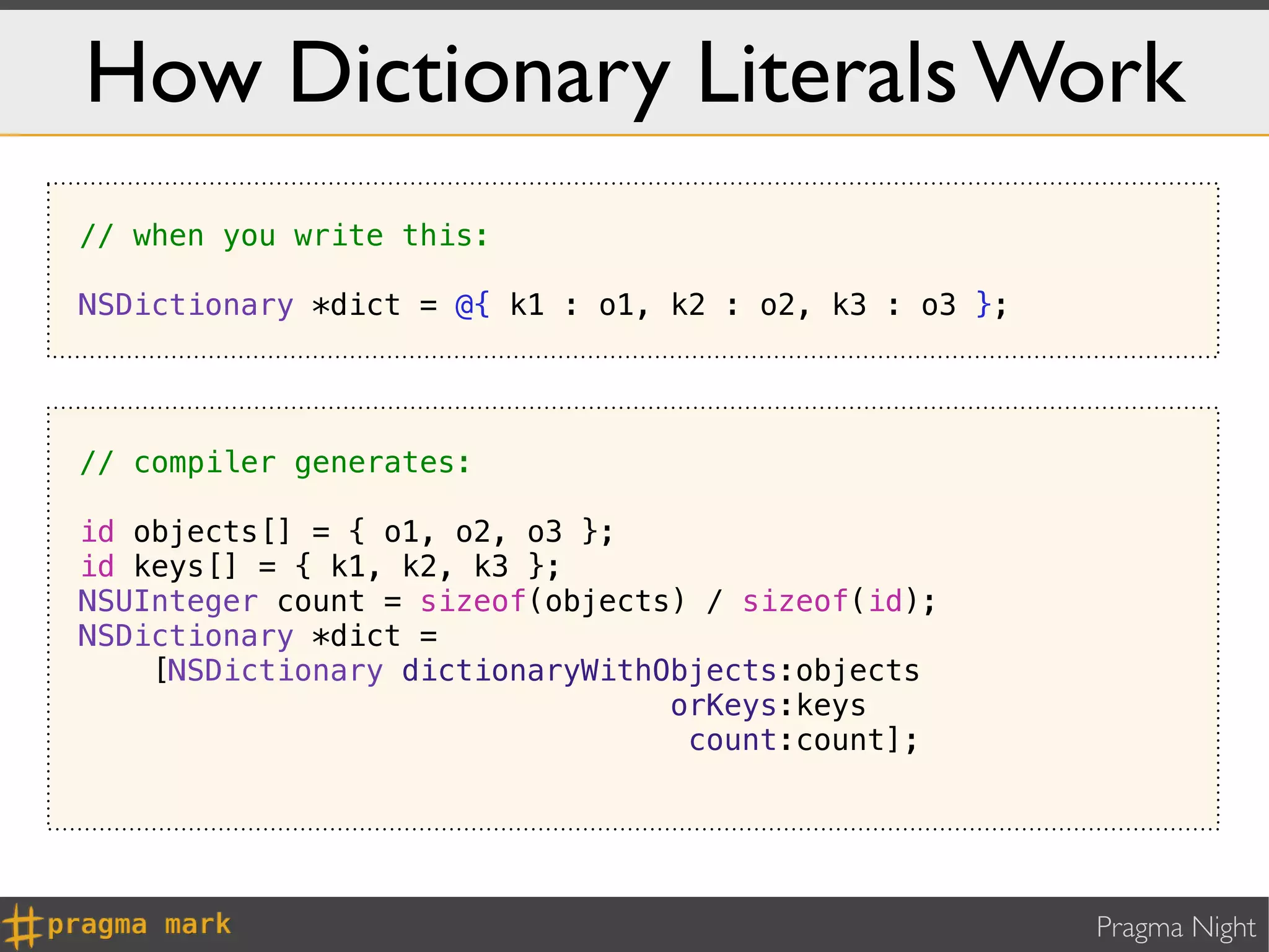 How Dictionary Literals Work
// when you write this:

NSDictionary *dict = @{ k1 : o1, k2 : o2, k3 : o3 };




// compiler generates:

id objects[] = { o1, o2, o3 };
id keys[] = { k1, k2, k3 };
NSUInteger count = sizeof(objects) / sizeof(id);
NSDictionary *dict =
    [NSDictionary dictionaryWithObjects:objects
                                 orKeys:keys
                                  count:count];




                                                       Pragma Night
 