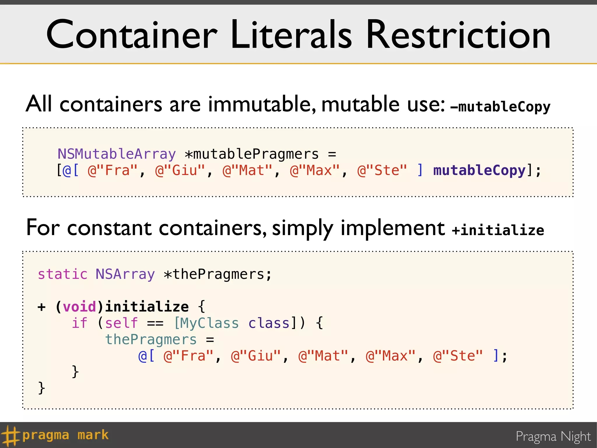Container Literals Restriction
All containers are immutable, mutable use: -mutableCopy
   NSMutableArray *mutablePragmers =
   [@[ @"Fra", @"Giu", @"Mat", @"Max", @"Ste" ] mutableCopy];



For constant containers, simply implement +initialize
 static NSArray *thePragmers;

 + (void)initialize {
     if (self == [MyClass class]) {
         thePragmers =
             @[ @"Fra", @"Giu", @"Mat", @"Max", @"Ste" ];
     }
 }


                                                            Pragma Night
 