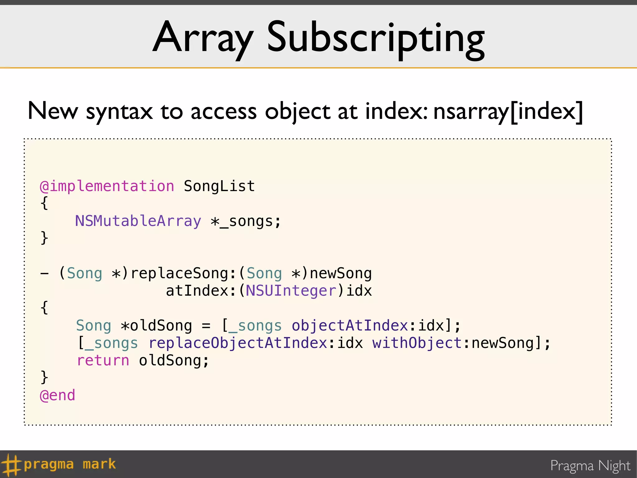 Array Subscripting
New syntax to access object at index: nsarray[index]

 @implementation SongList
 {
     NSMutableArray *_songs;
 }

 - (Song *)replaceSong:(Song *)newSong
                atIndex:(NSUInteger)idx
 {
     Song *oldSong = [_songs objectAtIndex:idx];
      [_songs replaceObjectAtIndex:idx withObject:newSong];
     return oldSong;
 }
 @end



                                                          Pragma Night
 