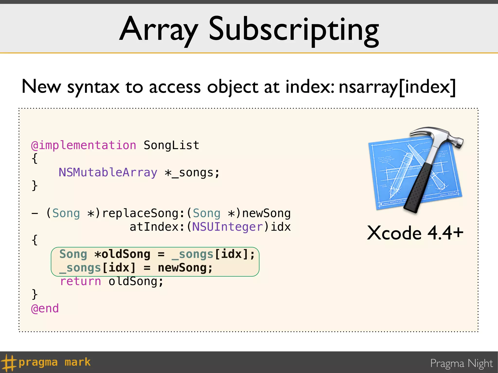 Array Subscripting
New syntax to access object at index: nsarray[index]

 @implementation SongList
 {
     NSMutableArray *_songs;
 }

 - (Song *)replaceSong:(Song *)newSong
               atIndex:(NSUInteger)idx
 {                                       Xcode 4.4+
     Song *oldSong = _songs[idx];
     _songs[idx] = newSong;
     return oldSong;
 }
 @end



                                                Pragma Night
 