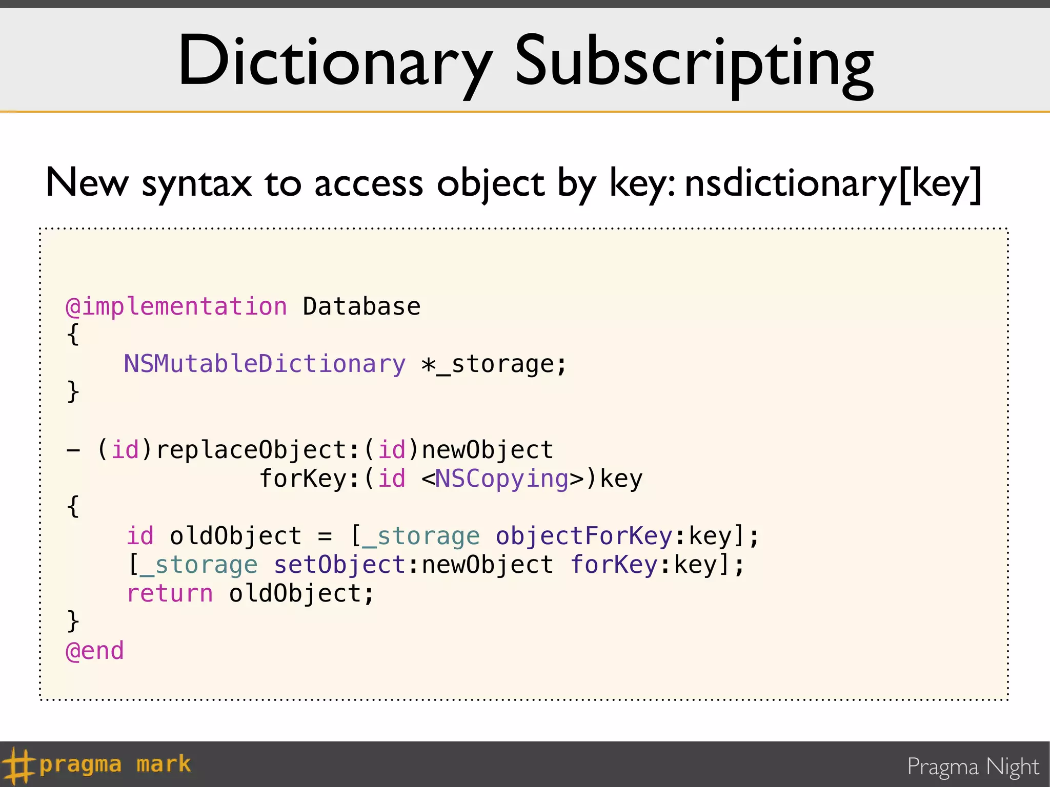 Dictionary Subscripting
New syntax to access object by key: nsdictionary[key]

 @implementation Database
 {
     NSMutableDictionary *_storage;
 }

 - (id)replaceObject:(id)newObject
               forKey:(id <NSCopying>)key
 {
     id oldObject = [_storage objectForKey:key];
      [_storage setObject:newObject forKey:key];
     return oldObject;
 }
 @end



                                                   Pragma Night
 