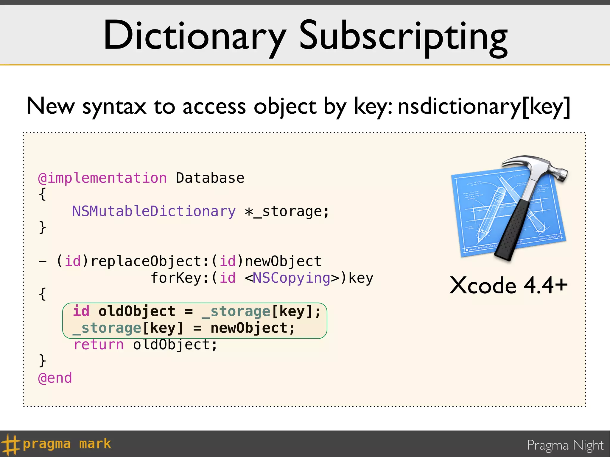 Dictionary Subscripting
New syntax to access object by key: nsdictionary[key]

 @implementation Database
 {
     NSMutableDictionary *_storage;
 }

 - (id)replaceObject:(id)newObject
              forKey:(id <NSCopying>)key
 {                                         Xcode 4.4+
     id oldObject = _storage[key];
     _storage[key] = newObject;
     return oldObject;
 }
 @end



                                                 Pragma Night
 