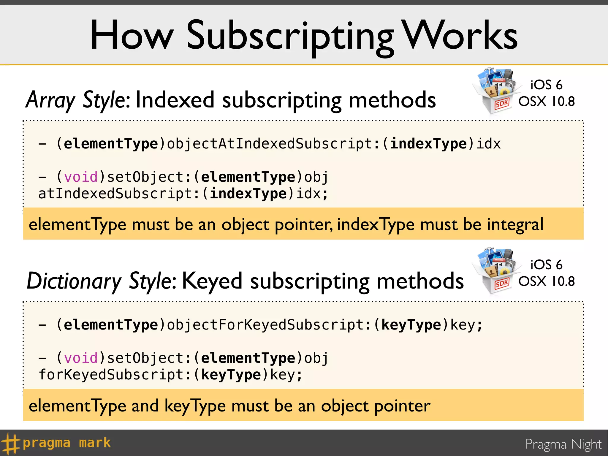 How Subscripting Works
                                                              iOS 6
Array Style: Indexed subscripting methods                    OSX 10.8

 - (elementType)objectAtIndexedSubscript:(indexType)idx

 - (void)setObject:(elementType)obj
 atIndexedSubscript:(indexType)idx;

elementType must be an object pointer, indexType must be integral

                                                              iOS 6
Dictionary Style: Keyed subscripting methods                 OSX 10.8


 - (elementType)objectForKeyedSubscript:(keyType)key;

 - (void)setObject:(elementType)obj
 forKeyedSubscript:(keyType)key;

elementType and keyType must be an object pointer
                                                              Pragma Night
 