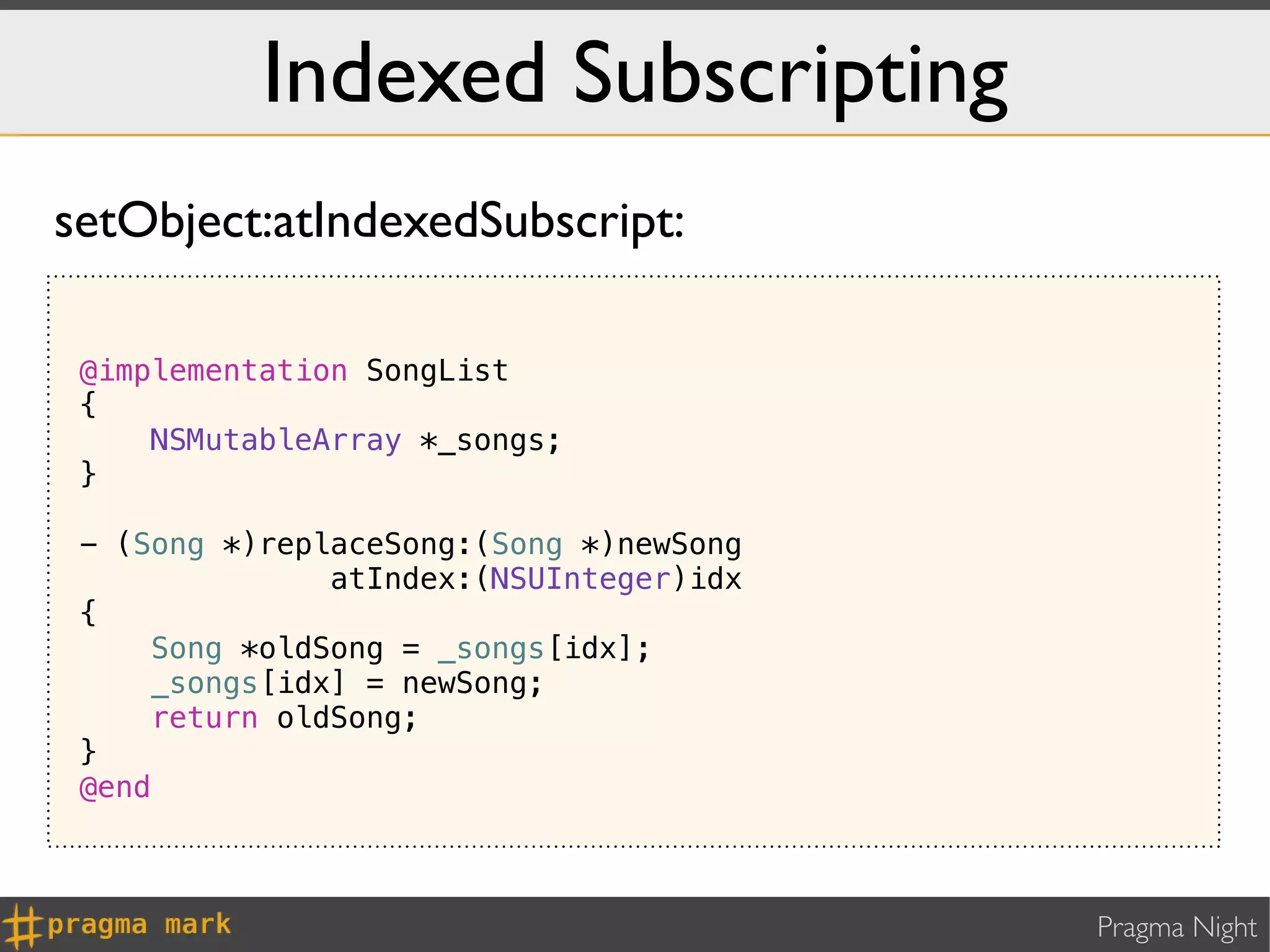 Indexed Subscripting
setObject:atIndexedSubscript:

 @implementation SongList
 {
     NSMutableArray *_songs;
 }

 - (Song *)replaceSong:(Song *)newSong
               atIndex:(NSUInteger)idx
 {
     Song *oldSong = _songs[idx];
     _songs[idx] = newSong;
     return oldSong;
 }
 @end



                                         Pragma Night
 