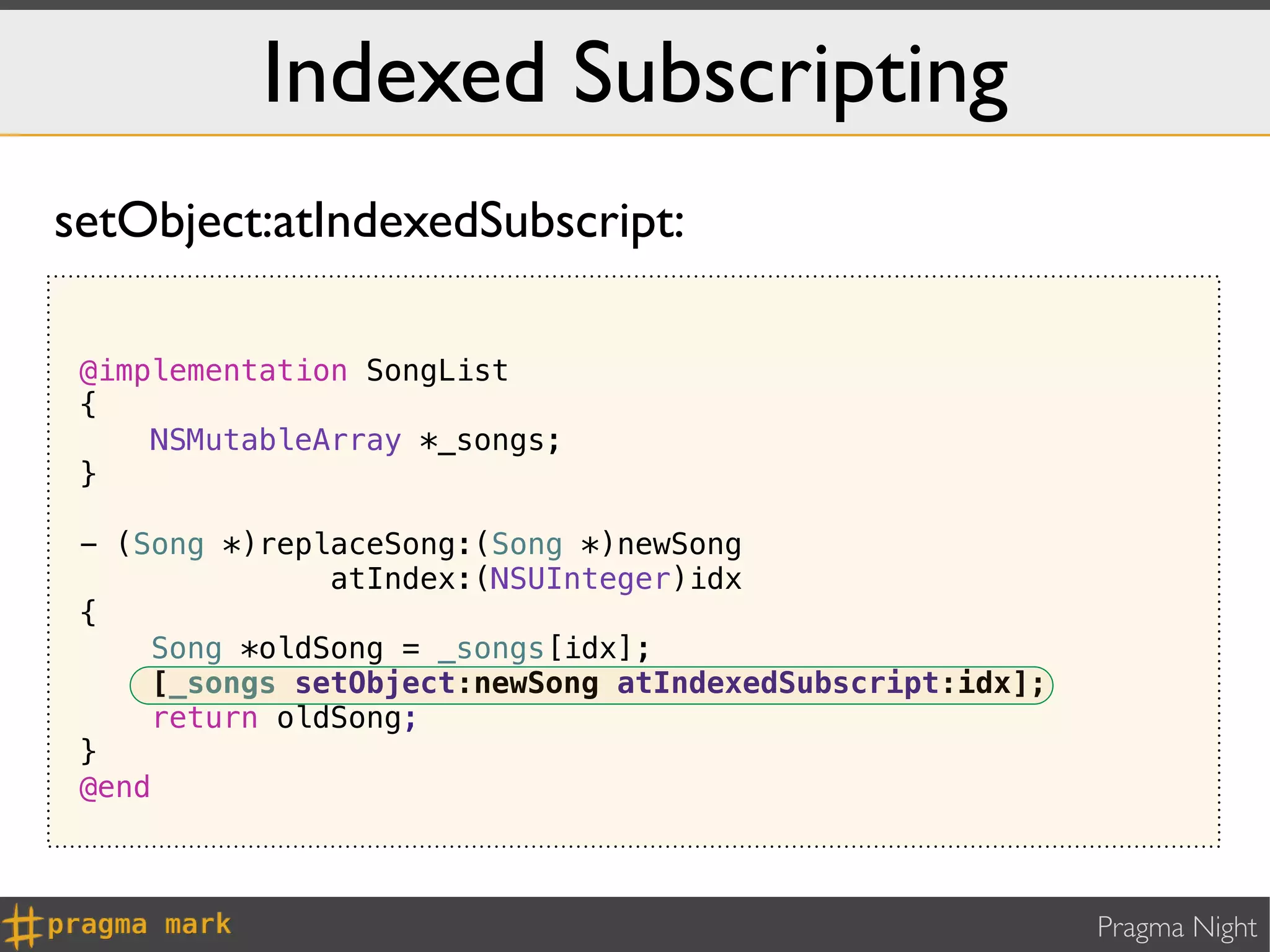 Indexed Subscripting
setObject:atIndexedSubscript:

 @implementation SongList
 {
     NSMutableArray *_songs;
 }

 - (Song *)replaceSong:(Song *)newSong
               atIndex:(NSUInteger)idx
 {
     Song *oldSong = _songs[idx];
     [_songs setObject:newSong atIndexedSubscript:idx];
     return oldSong;
 }
 @end



                                                          Pragma Night
 