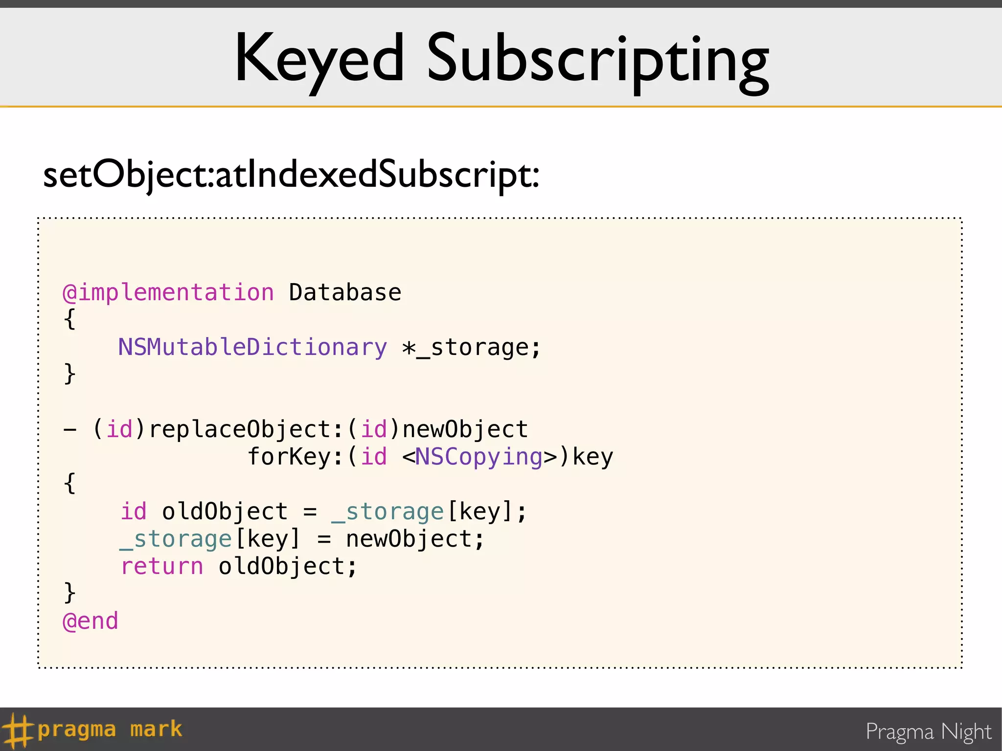 Keyed Subscripting
setObject:atIndexedSubscript:

 @implementation Database
 {
     NSMutableDictionary *_storage;
 }

 - (id)replaceObject:(id)newObject
              forKey:(id <NSCopying>)key
 {
     id oldObject = _storage[key];
     _storage[key] = newObject;
     return oldObject;
 }
 @end



                                           Pragma Night
 