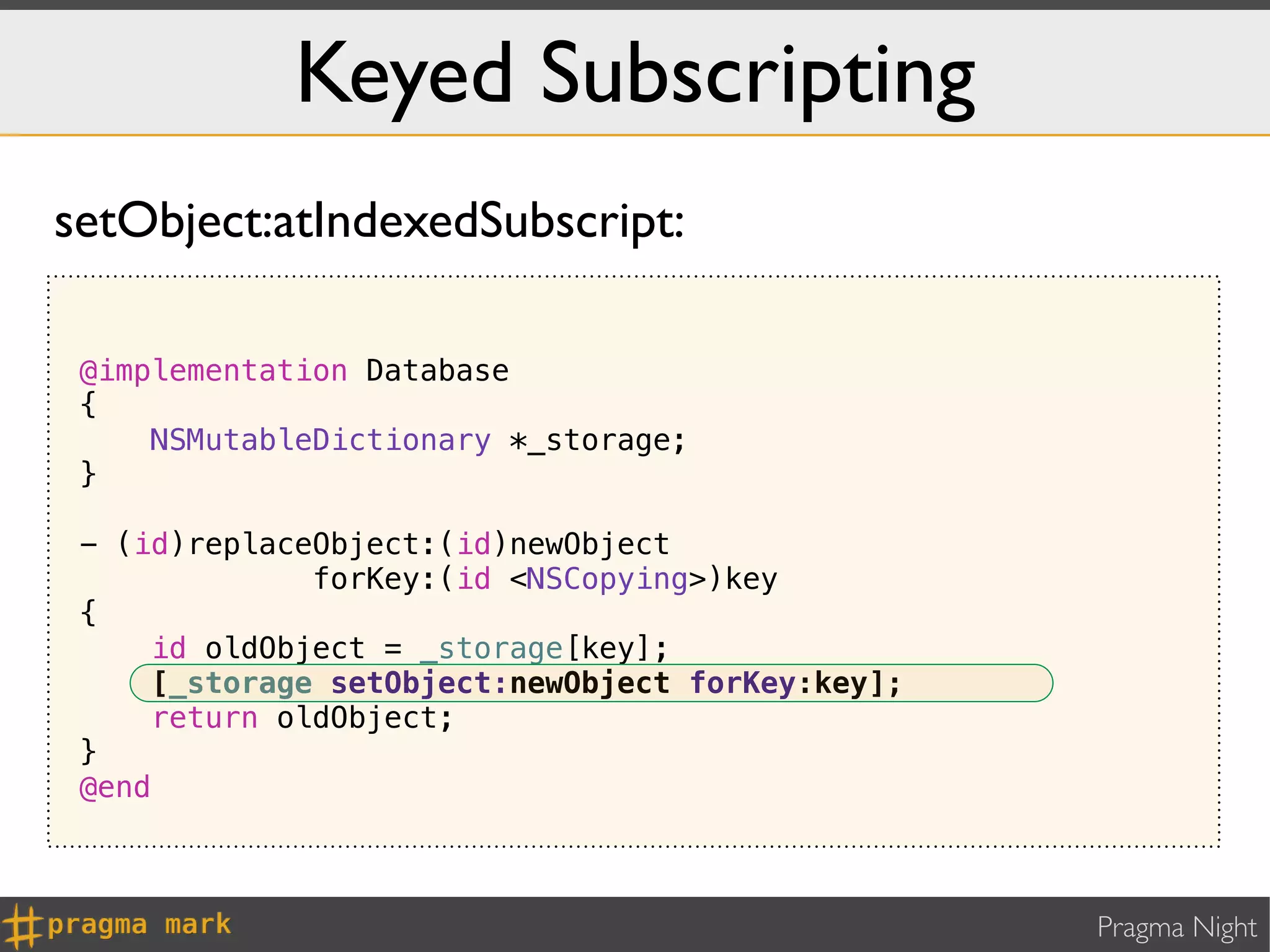 Keyed Subscripting
setObject:atIndexedSubscript:

 @implementation Database
 {
     NSMutableDictionary *_storage;
 }

 - (id)replaceObject:(id)newObject
              forKey:(id <NSCopying>)key
 {
     id oldObject = _storage[key];
     [_storage setObject:newObject forKey:key];
     return oldObject;
 }
 @end



                                                  Pragma Night
 