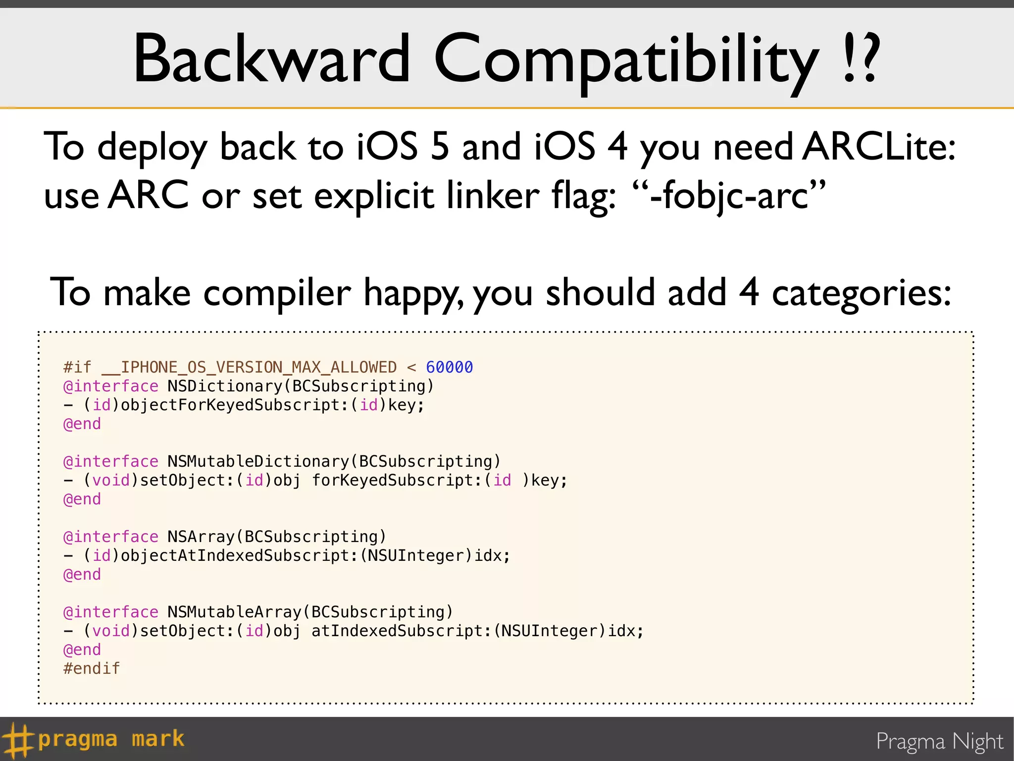 Backward Compatibility !?
To deploy back to iOS 5 and iOS 4 you need ARCLite:
use ARC or set explicit linker ﬂag: “-fobjc-arc”

To make compiler happy, you should add 4 categories:
 #if __IPHONE_OS_VERSION_MAX_ALLOWED < 60000
 @interface NSDictionary(BCSubscripting)
 - (id)objectForKeyedSubscript:(id)key;
 @end

 @interface NSMutableDictionary(BCSubscripting)
 - (void)setObject:(id)obj forKeyedSubscript:(id )key;
 @end

 @interface NSArray(BCSubscripting)
 - (id)objectAtIndexedSubscript:(NSUInteger)idx;
 @end

 @interface NSMutableArray(BCSubscripting)
 - (void)setObject:(id)obj atIndexedSubscript:(NSUInteger)idx;
 @end
 #endif



                                                                 Pragma Night
 