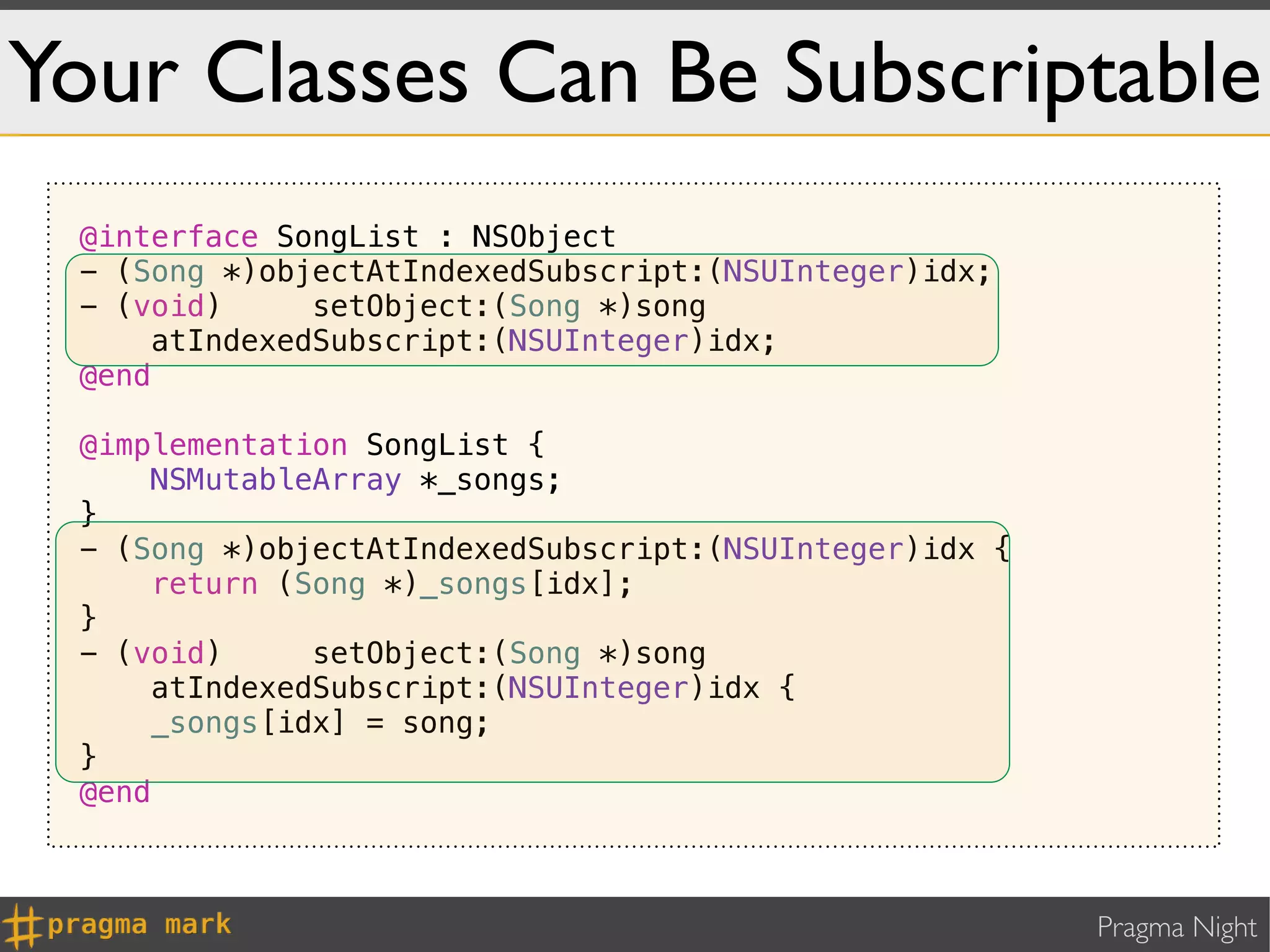 Your Classes Can Be Subscriptable
 @interface SongList : NSObject
 - (Song *)objectAtIndexedSubscript:(NSUInteger)idx;
 - (void)      setObject:(Song *)song
      atIndexedSubscript:(NSUInteger)idx;
 @end

 @implementation SongList {
     NSMutableArray *_songs;
 }
 - (Song *)objectAtIndexedSubscript:(NSUInteger)idx {
     return (Song *)_songs[idx];
 }
 - (void)      setObject:(Song *)song
      atIndexedSubscript:(NSUInteger)idx {
     _songs[idx] = song;
 }
 @end



                                                        Pragma Night
 