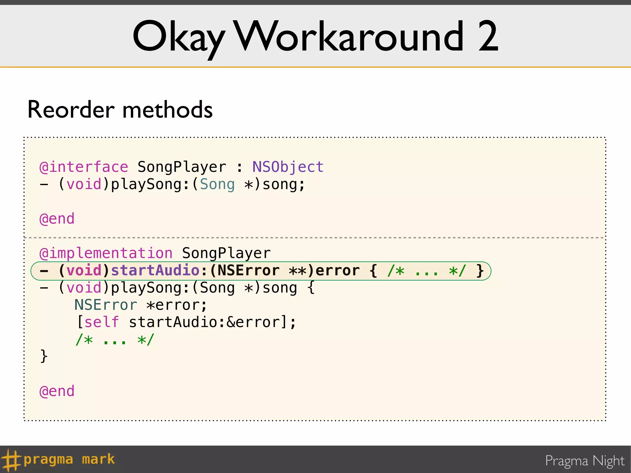 Okay Workaround 2
Reorder methods

 @interface SongPlayer : NSObject
 - (void)playSong:(Song *)song;

 @end

 @implementation SongPlayer
 - (void)startAudio:(NSError **)error { /* ... */ }
 - (void)playSong:(Song *)song {
     NSError *error;
     [self startAudio:&error];
     /* ... */
 }

 @end



                                                      Pragma Night
 