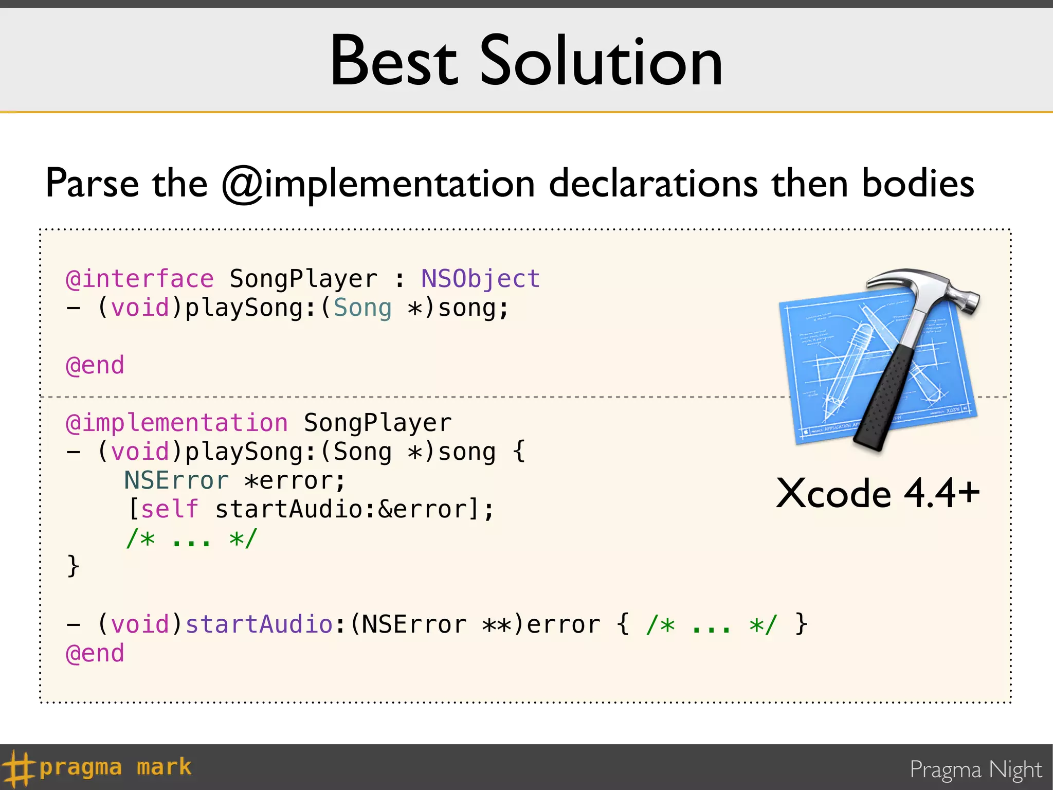 Best Solution
Parse the @implementation declarations then bodies

 @interface SongPlayer : NSObject
 - (void)playSong:(Song *)song;

 @end

 @implementation SongPlayer
 - (void)playSong:(Song *)song {
     NSError *error;
     [self startAudio:&error];                  Xcode 4.4+
     /* ... */
 }

 - (void)startAudio:(NSError **)error { /* ... */ }
 @end



                                                      Pragma Night
 