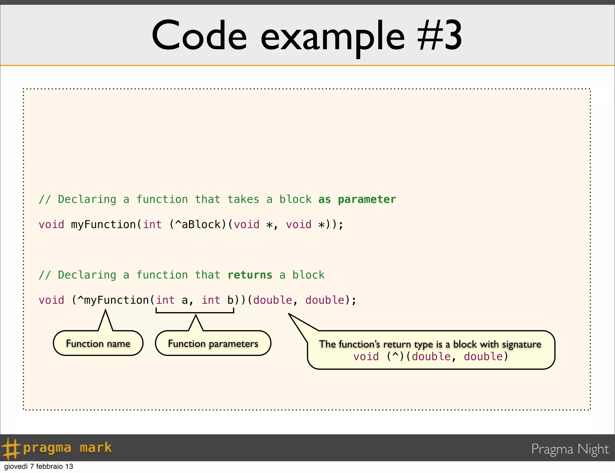 Pragma Night
Code example #3
// Declaring a function that takes a block as parameter
void myFunction(int (^aBlock)(void *, void *));
// Declaring a function that returns a block
void (^myFunction(int a, int b))(double, double);
Function name Function parameters The function’s return type is a block with signature
void (^)(double, double)
giovedì 7 febbraio 13
 
