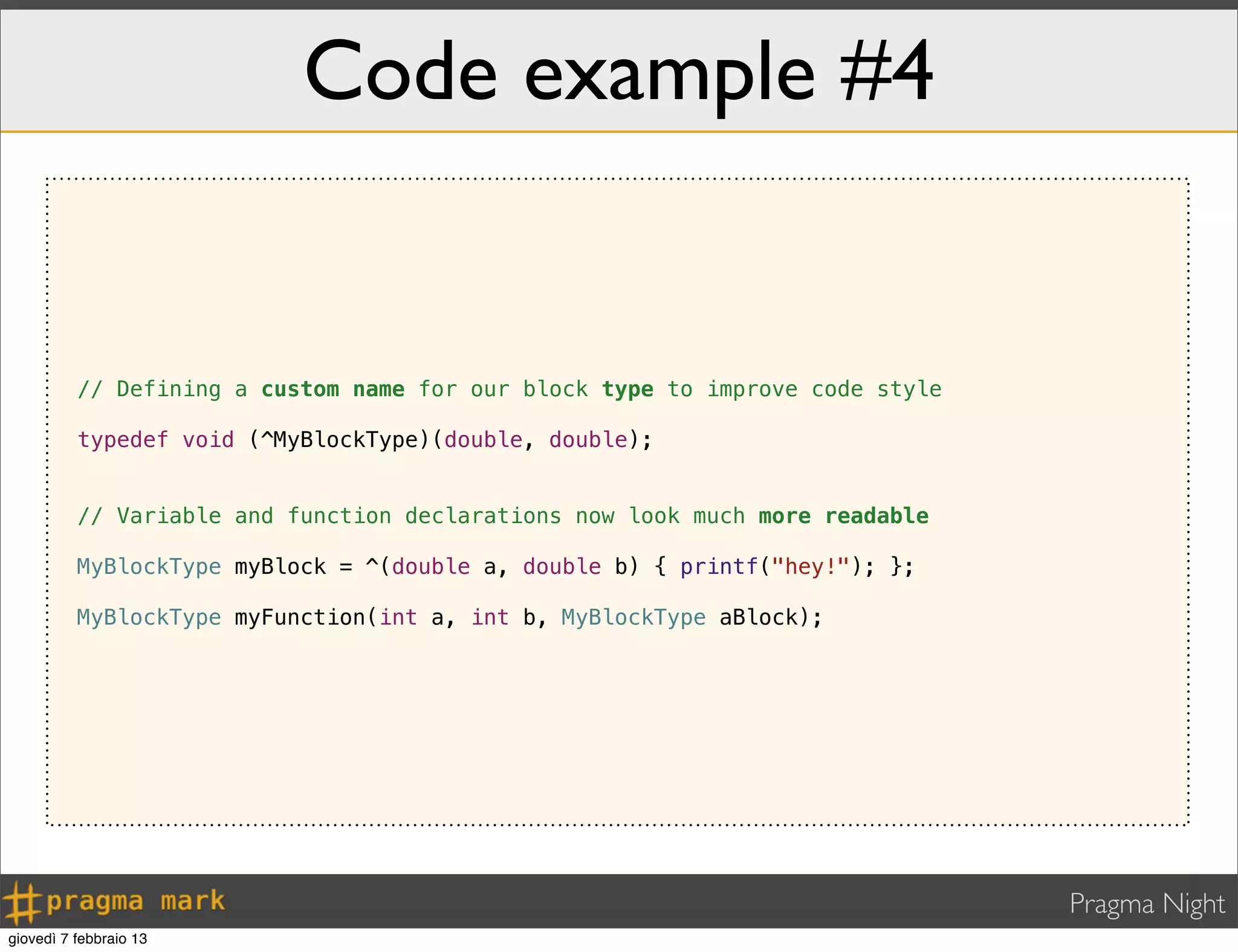 Pragma Night
Code example #4
// Defining a custom name for our block type to improve code style
typedef void (^MyBlockType)(double, double);
// Variable and function declarations now look much more readable
MyBlockType myBlock = ^(double a, double b) { printf("hey!"); };
MyBlockType myFunction(int a, int b, MyBlockType aBlock);
giovedì 7 febbraio 13
 