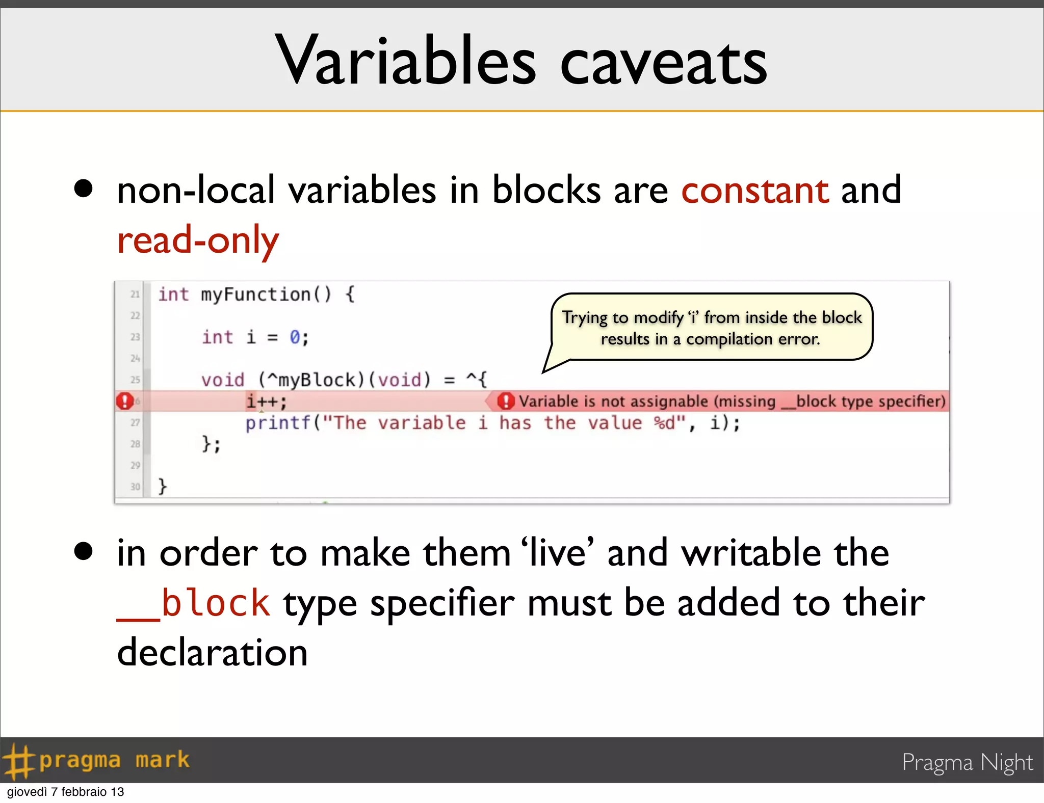 Pragma Night
Variables caveats
• non-local variables in blocks are constant and
read-only
Trying to modify ‘i’ from inside the block
results in a compilation error.
• in order to make them ‘live’ and writable the
__block type speciﬁer must be added to their
declaration
giovedì 7 febbraio 13
 