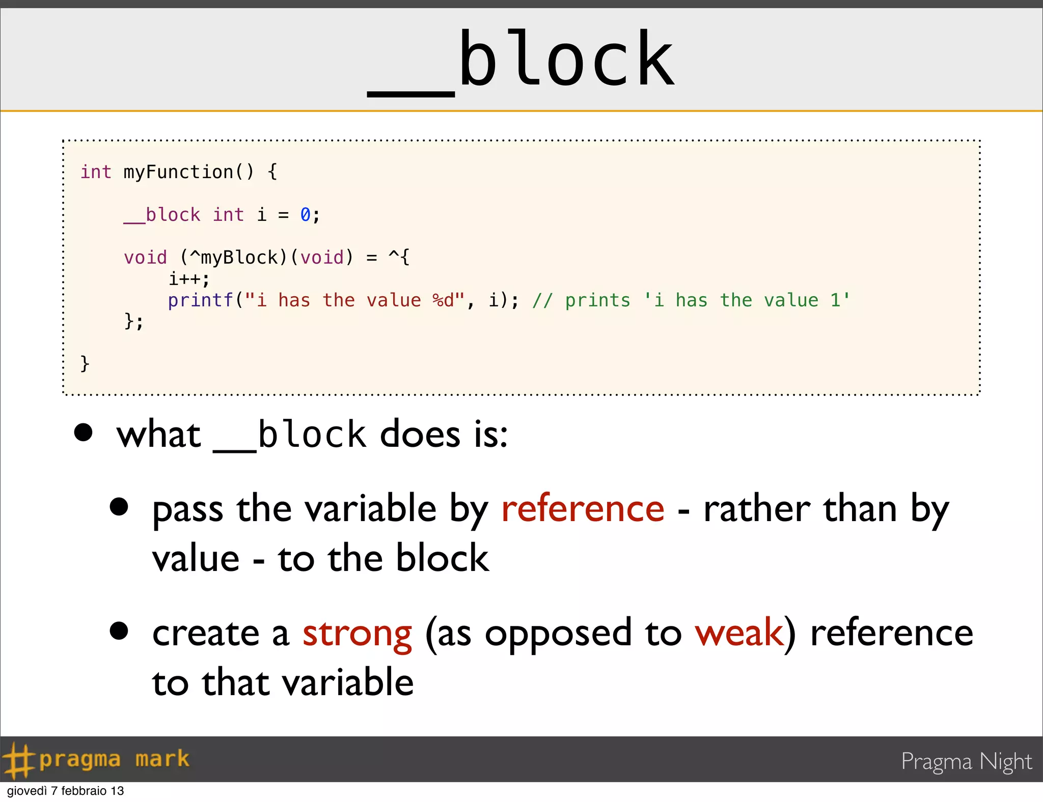 Pragma Night
__block
• what __block does is:
• pass the variable by reference - rather than by
value - to the block
• create a strong (as opposed to weak) reference
to that variable
int myFunction() {
__block int i = 0;
void (^myBlock)(void) = ^{
i++;
printf("i has the value %d", i); // prints 'i has the value 1'
};
}
giovedì 7 febbraio 13
 