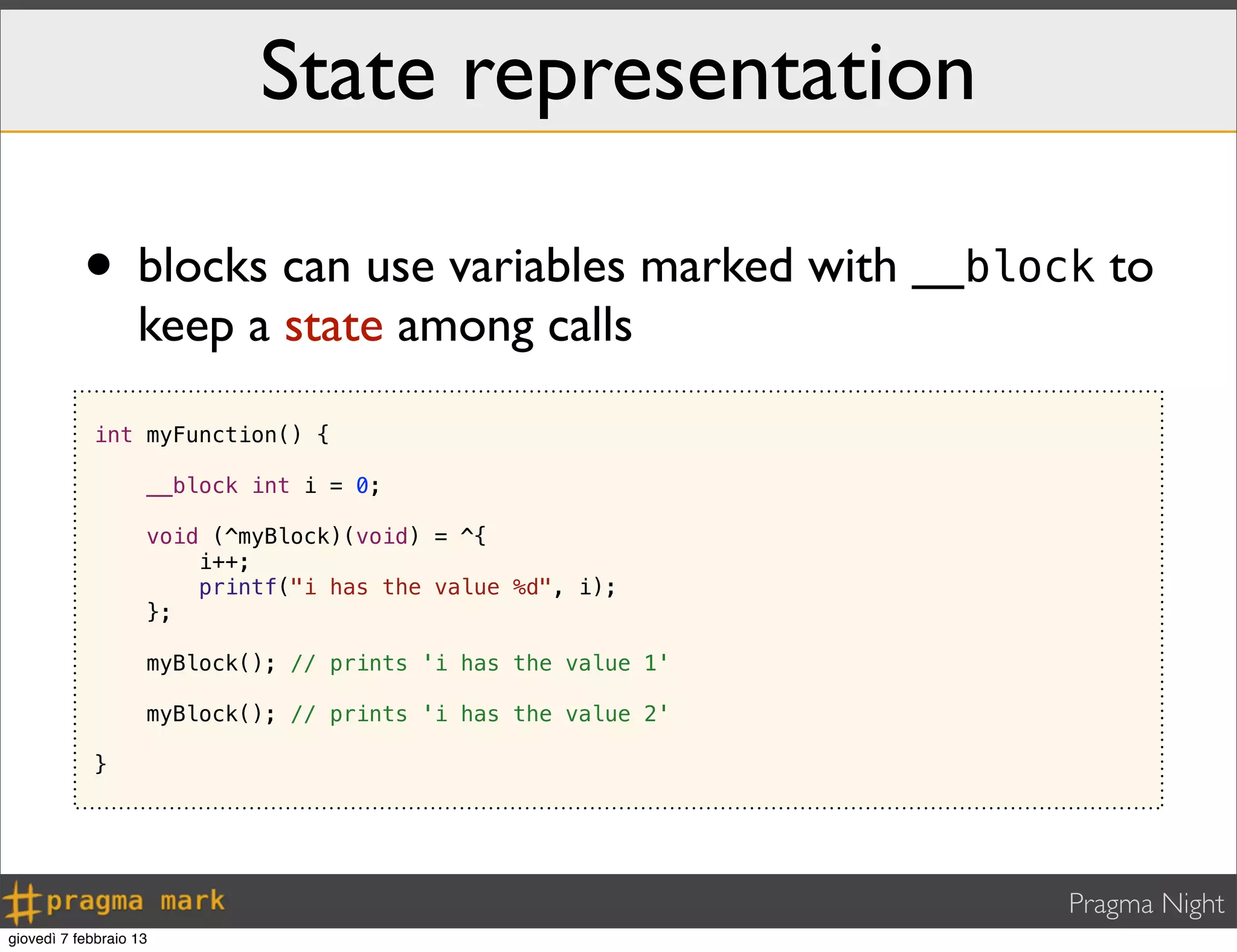 Pragma Night
State representation
• blocks can use variables marked with __block to
keep a state among calls
int myFunction() {
__block int i = 0;
void (^myBlock)(void) = ^{
i++;
printf("i has the value %d", i);
};
myBlock(); // prints 'i has the value 1'
myBlock(); // prints 'i has the value 2'
}
giovedì 7 febbraio 13
 