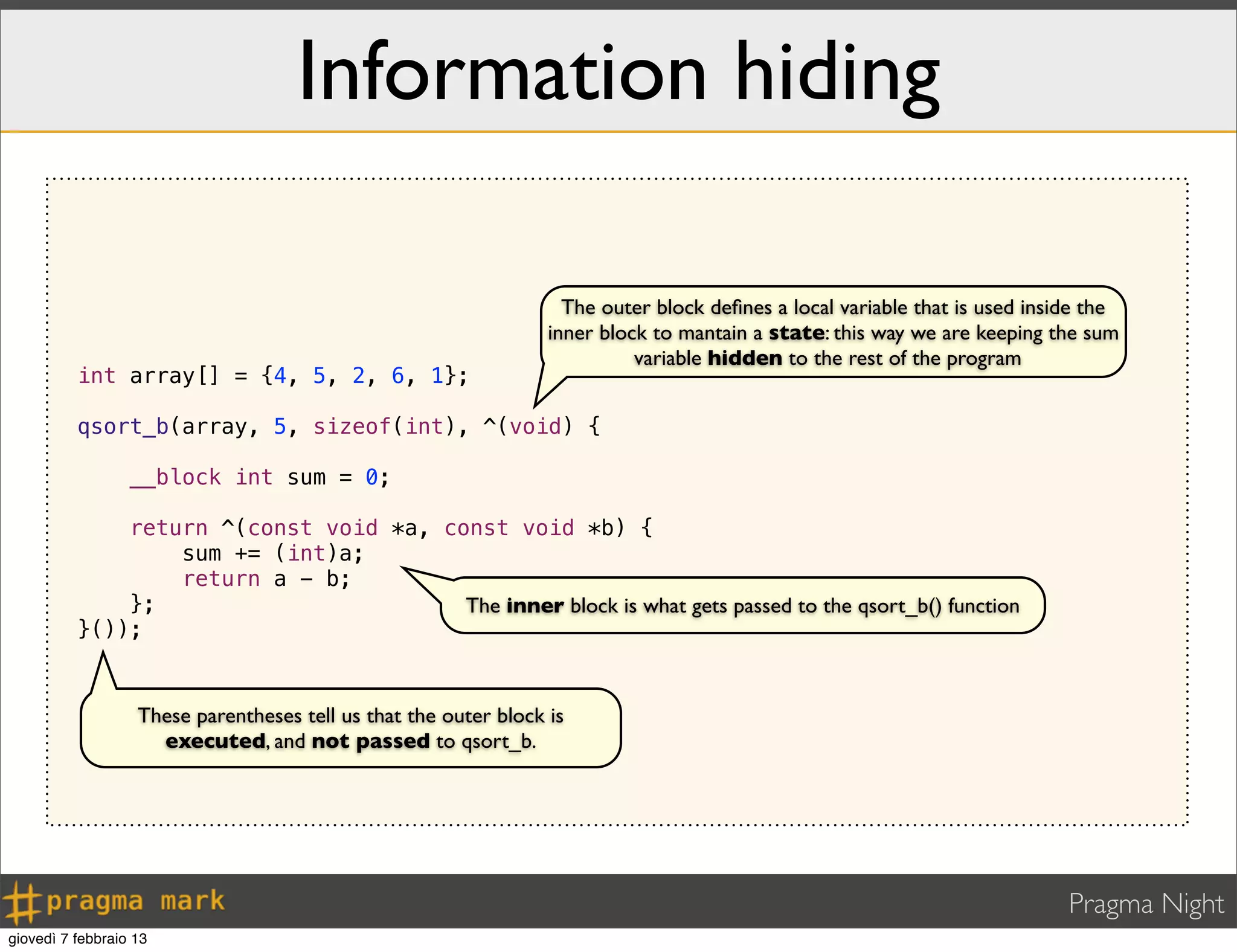 Pragma Night
Information hiding
int array[] = {4, 5, 2, 6, 1};
qsort_b(array, 5, sizeof(int), ^(void) {
__block int sum = 0;
return ^(const void *a, const void *b) {
sum += (int)a;
return a - b;
};
}());
The outer block deﬁnes a local variable that is used inside the
inner block to mantain a state: this way we are keeping the sum
variable hidden to the rest of the program
The inner block is what gets passed to the qsort_b() function
These parentheses tell us that the outer block is
executed, and not passed to qsort_b.
giovedì 7 febbraio 13
 