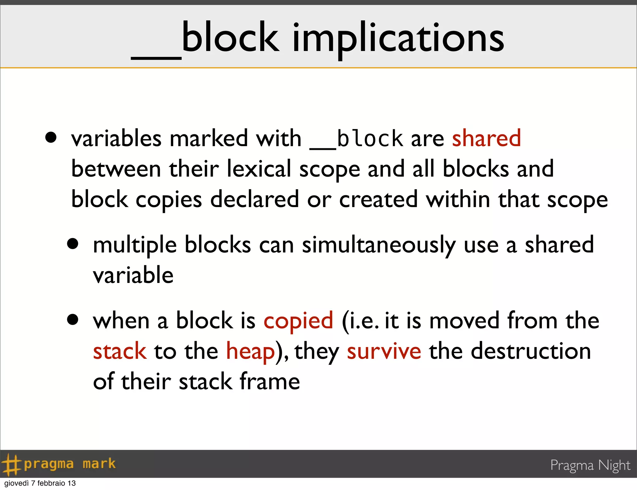 Pragma Night
__block implications
• variables marked with __block are shared
between their lexical scope and all blocks and
block copies declared or created within that scope
• multiple blocks can simultaneously use a shared
variable
• when a block is copied (i.e. it is moved from the
stack to the heap), they survive the destruction
of their stack frame
giovedì 7 febbraio 13
 