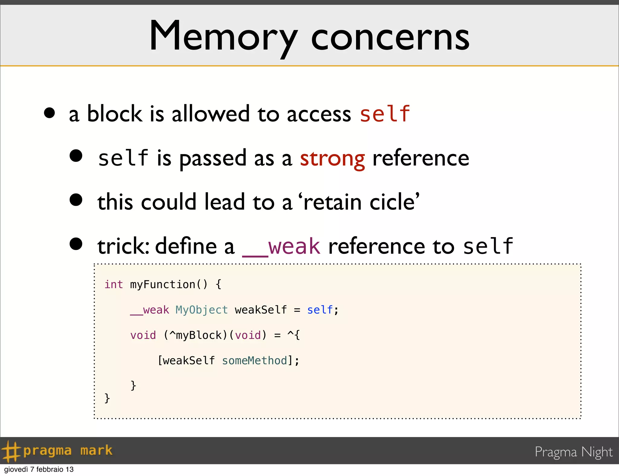 Pragma Night
Memory concerns
• a block is allowed to access self
• self is passed as a strong reference
• this could lead to a ‘retain cicle’
• trick: deﬁne a __weak reference to self
int myFunction() {
__weak MyObject weakSelf = self;
void (^myBlock)(void) = ^{
[weakSelf someMethod];
}
}
giovedì 7 febbraio 13
 