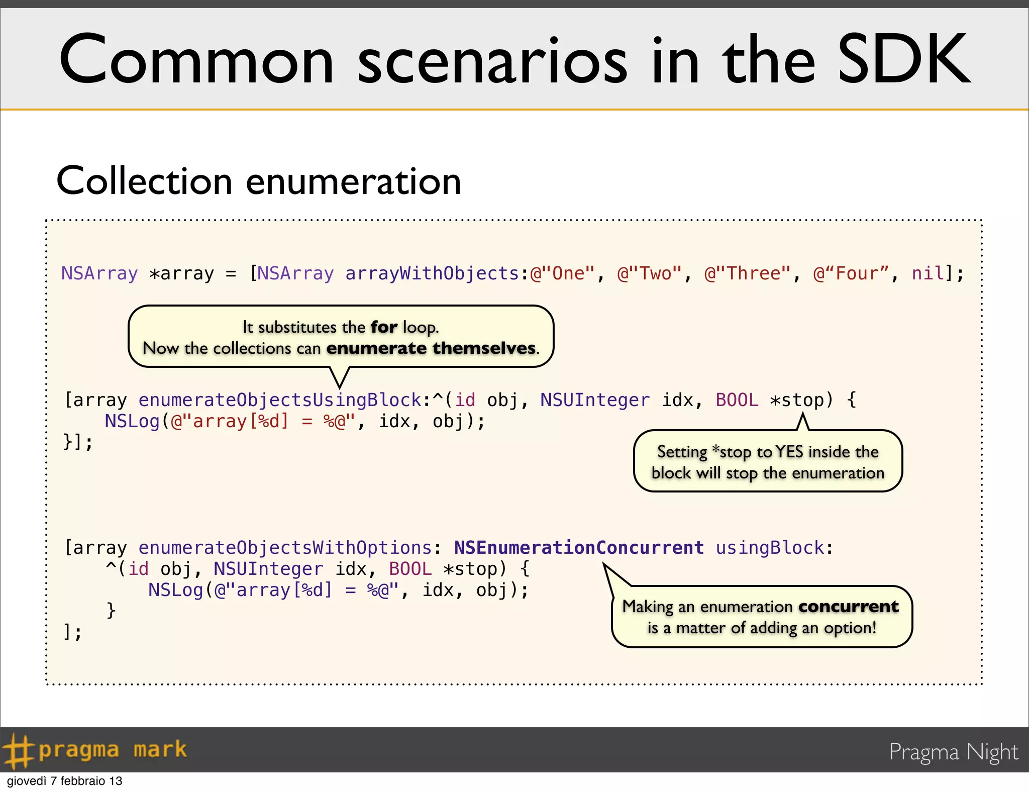 Pragma Night
Common scenarios in the SDK
NSArray *array = [NSArray arrayWithObjects:@"One", @"Two", @"Three", @“Four”, nil];
[array enumerateObjectsUsingBlock:^(id obj, NSUInteger idx, BOOL *stop) {
NSLog(@"array[%d] = %@", idx, obj);
}];
[array enumerateObjectsWithOptions: NSEnumerationConcurrent usingBlock:
^(id obj, NSUInteger idx, BOOL *stop) {
NSLog(@"array[%d] = %@", idx, obj);
}
];
It substitutes the for loop.
Now the collections can enumerate themselves.
Collection enumeration
Setting *stop toYES inside the
block will stop the enumeration
Making an enumeration concurrent
is a matter of adding an option!
giovedì 7 febbraio 13
 