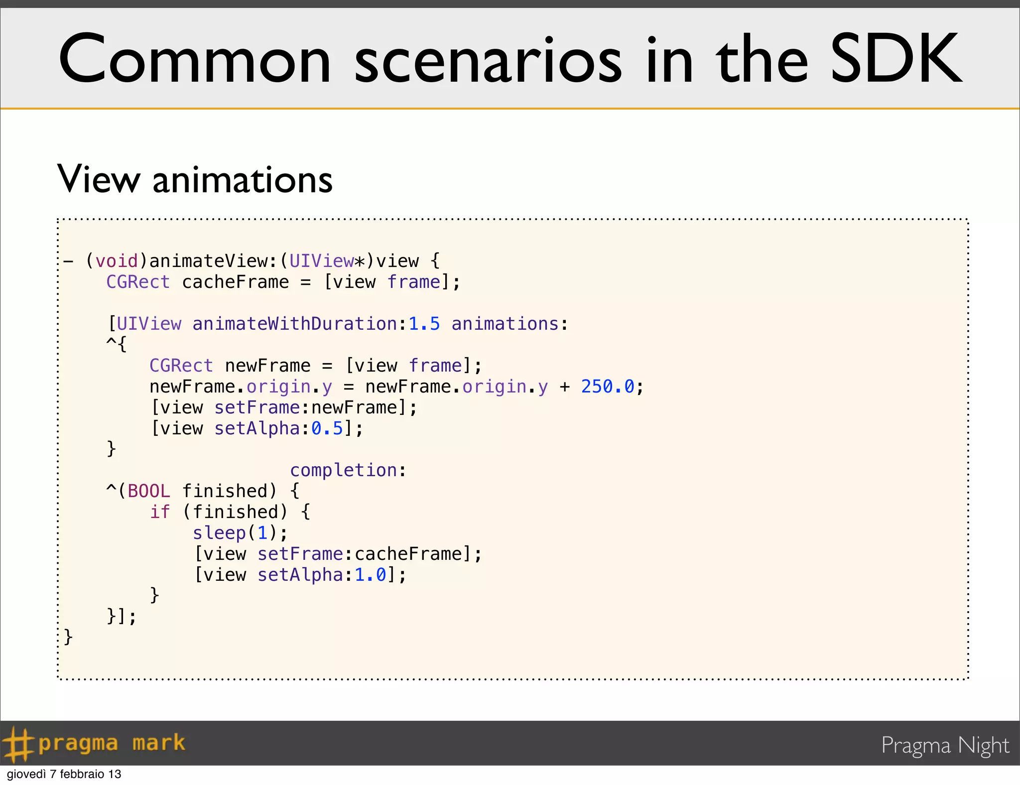 Pragma Night
Common scenarios in the SDK
- (void)animateView:(UIView*)view {
CGRect cacheFrame = [view frame];
[UIView animateWithDuration:1.5 animations:
^{
CGRect newFrame = [view frame];
newFrame.origin.y = newFrame.origin.y + 250.0;
[view setFrame:newFrame];
[view setAlpha:0.5];
}
completion:
^(BOOL finished) {
if (finished) {
sleep(1);
[view setFrame:cacheFrame];
[view setAlpha:1.0];
}
}];
}
View animations
giovedì 7 febbraio 13
 