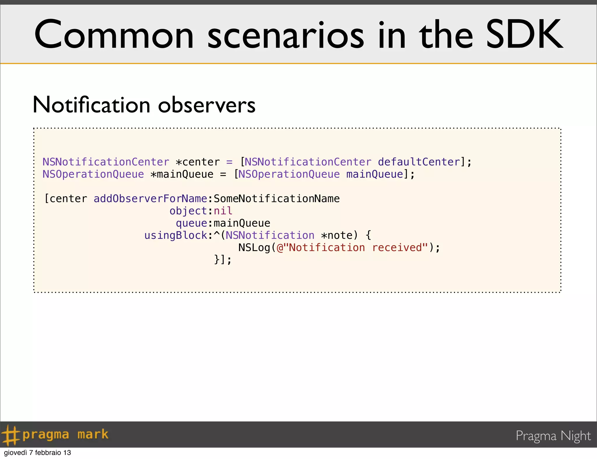 Pragma Night
Common scenarios in the SDK
NSNotificationCenter *center = [NSNotificationCenter defaultCenter];
NSOperationQueue *mainQueue = [NSOperationQueue mainQueue];
[center addObserverForName:SomeNotificationName
object:nil
queue:mainQueue
usingBlock:^(NSNotification *note) {
NSLog(@"Notification received");
}];
Notiﬁcation observers
giovedì 7 febbraio 13
 