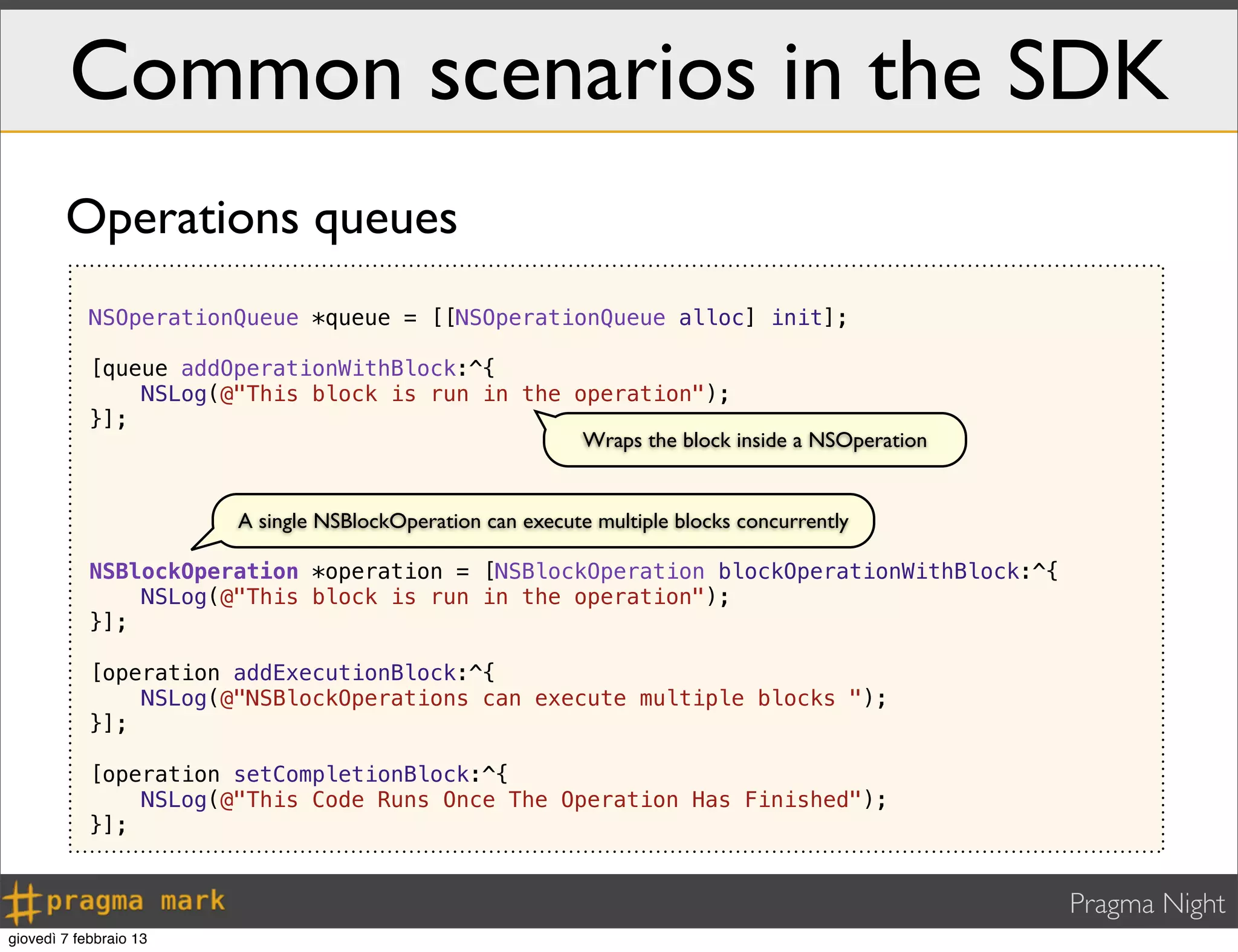 Pragma Night
Common scenarios in the SDK
NSOperationQueue *queue = [[NSOperationQueue alloc] init];
[queue addOperationWithBlock:^{
NSLog(@"This block is run in the operation");
}];
NSBlockOperation *operation = [NSBlockOperation blockOperationWithBlock:^{
NSLog(@"This block is run in the operation");
}];
[operation addExecutionBlock:^{
NSLog(@"NSBlockOperations can execute multiple blocks ");
}];
[operation setCompletionBlock:^{
NSLog(@"This Code Runs Once The Operation Has Finished");
}];
Operations queues
Wraps the block inside a NSOperation
A single NSBlockOperation can execute multiple blocks concurrently
giovedì 7 febbraio 13
 