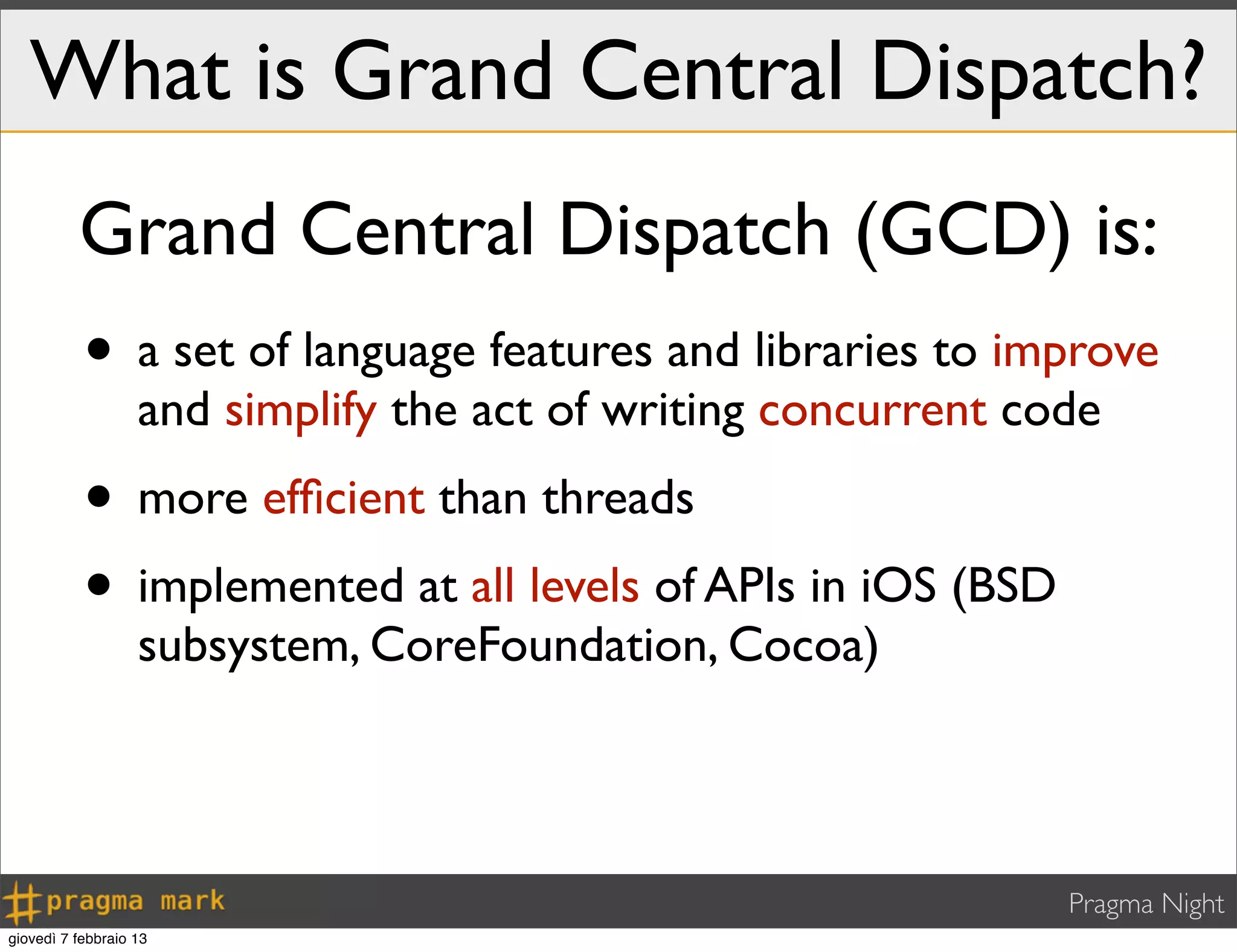 Pragma Night
What is Grand Central Dispatch?
• a set of language features and libraries to improve
and simplify the act of writing concurrent code
• more efﬁcient than threads
• implemented at all levels of APIs in iOS (BSD
subsystem, CoreFoundation, Cocoa)
Grand Central Dispatch (GCD) is:
giovedì 7 febbraio 13
 