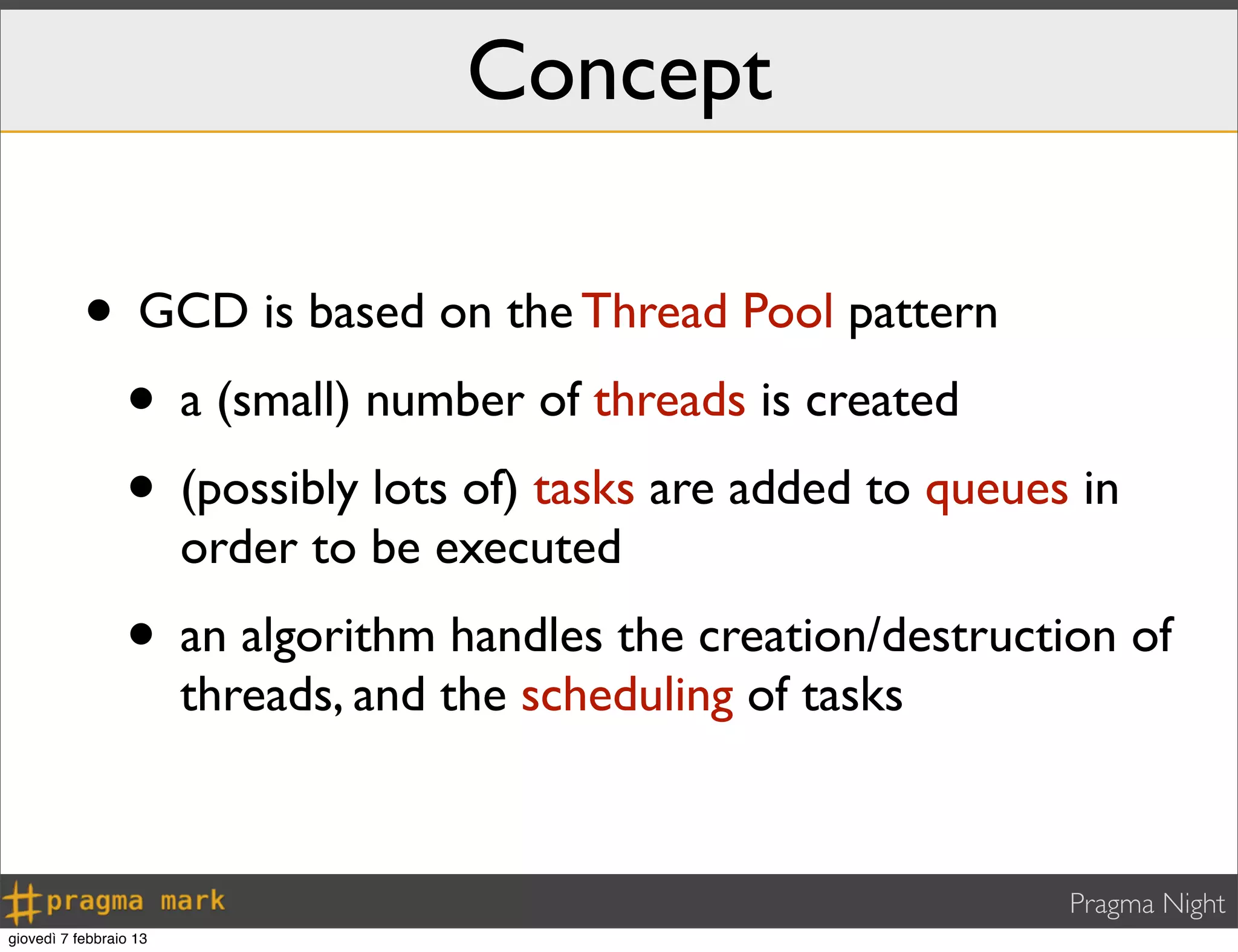 Pragma Night
Concept
• GCD is based on the Thread Pool pattern
• a (small) number of threads is created
• (possibly lots of) tasks are added to queues in
order to be executed
• an algorithm handles the creation/destruction of
threads, and the scheduling of tasks
giovedì 7 febbraio 13
 