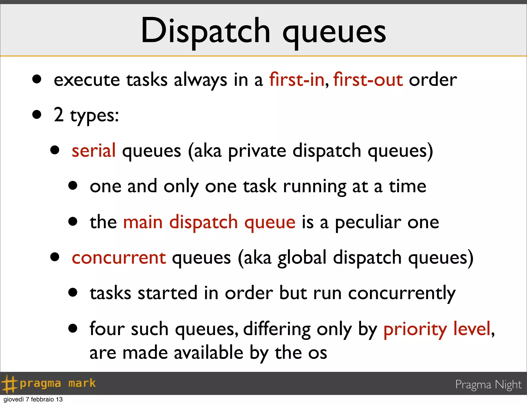 Pragma Night
Dispatch queues
• execute tasks always in a ﬁrst-in, ﬁrst-out order
• 2 types:
• serial queues (aka private dispatch queues)
• one and only one task running at a time
• the main dispatch queue is a peculiar one
• concurrent queues (aka global dispatch queues)
• tasks started in order but run concurrently
• four such queues, differing only by priority level,
are made available by the os
giovedì 7 febbraio 13
 