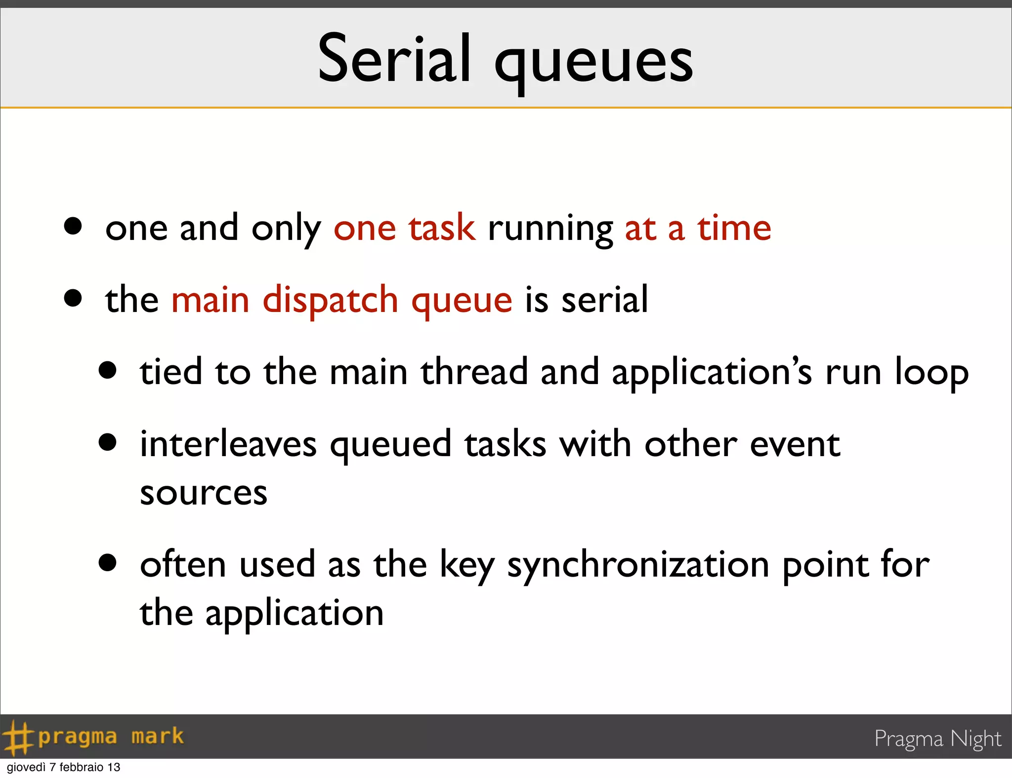 Pragma Night
Serial queues
• one and only one task running at a time
• the main dispatch queue is serial
• tied to the main thread and application’s run loop
• interleaves queued tasks with other event
sources
• often used as the key synchronization point for
the application
giovedì 7 febbraio 13
 
