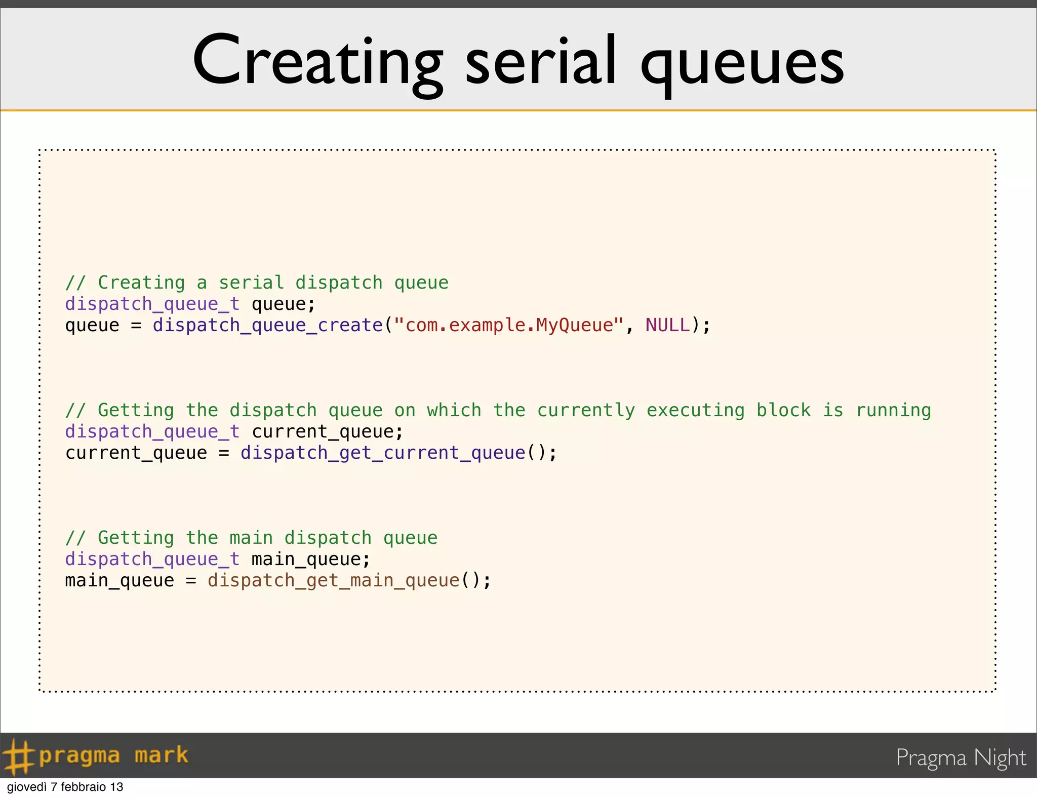Pragma Night
Creating serial queues
// Creating a serial dispatch queue
dispatch_queue_t queue;
queue = dispatch_queue_create("com.example.MyQueue", NULL);
// Getting the dispatch queue on which the currently executing block is running
dispatch_queue_t current_queue;
current_queue = dispatch_get_current_queue();
// Getting the main dispatch queue
dispatch_queue_t main_queue;
main_queue = dispatch_get_main_queue();
giovedì 7 febbraio 13
 