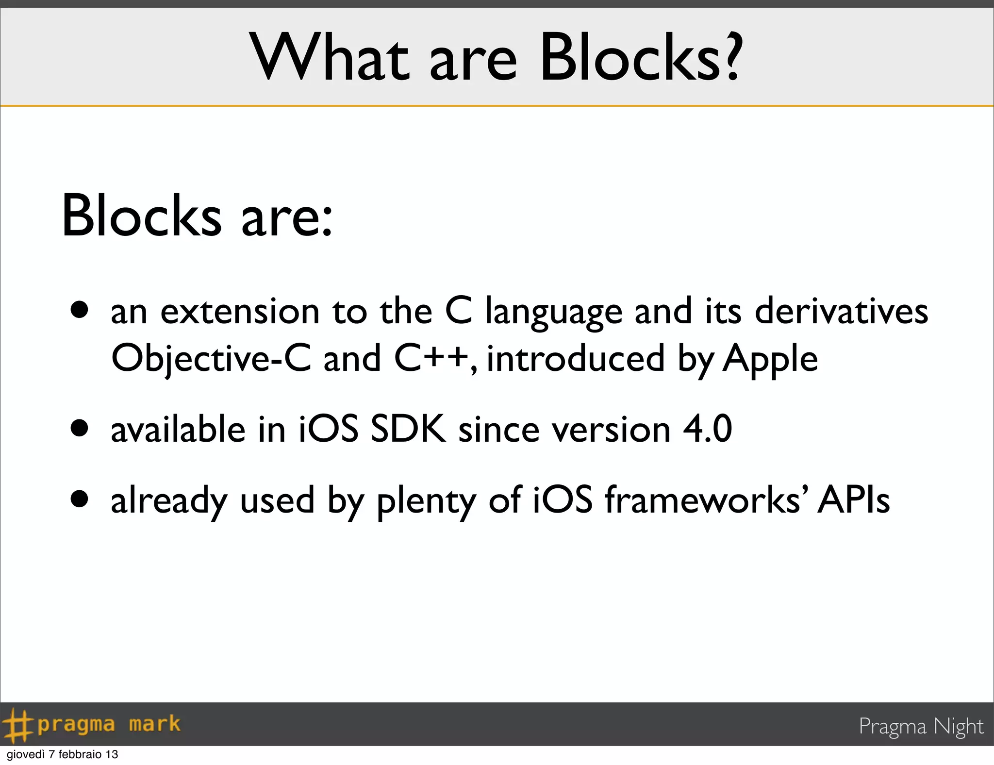 Pragma Night
What are Blocks?
• an extension to the C language and its derivatives
Objective-C and C++, introduced by Apple
• available in iOS SDK since version 4.0
• already used by plenty of iOS frameworks’ APIs
Blocks are:
giovedì 7 febbraio 13
 