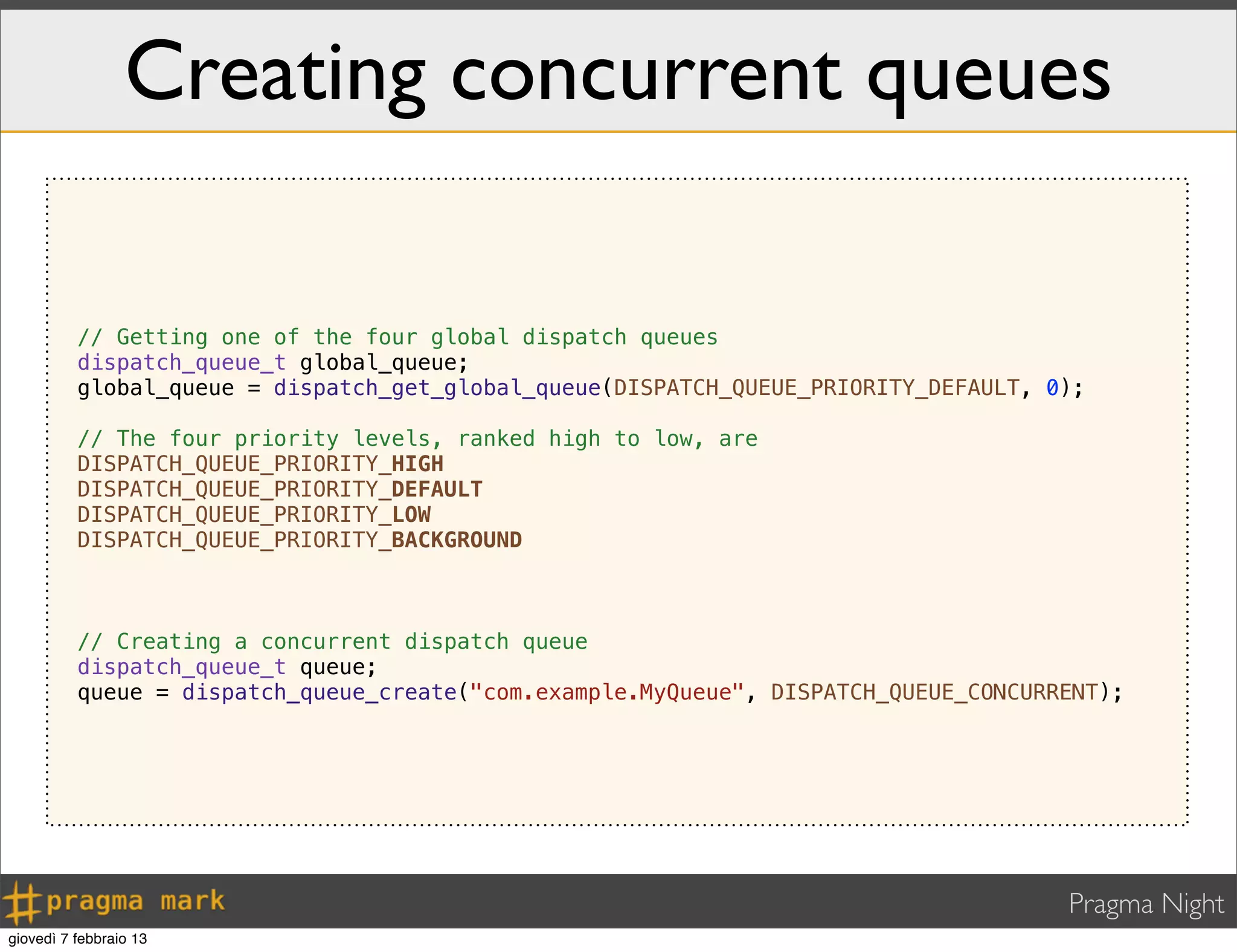 Pragma Night
Creating concurrent queues
// Getting one of the four global dispatch queues
dispatch_queue_t global_queue;
global_queue = dispatch_get_global_queue(DISPATCH_QUEUE_PRIORITY_DEFAULT, 0);
// The four priority levels, ranked high to low, are
DISPATCH_QUEUE_PRIORITY_HIGH
DISPATCH_QUEUE_PRIORITY_DEFAULT
DISPATCH_QUEUE_PRIORITY_LOW
DISPATCH_QUEUE_PRIORITY_BACKGROUND
// Creating a concurrent dispatch queue
dispatch_queue_t queue;
queue = dispatch_queue_create("com.example.MyQueue", DISPATCH_QUEUE_CONCURRENT);
giovedì 7 febbraio 13
 
