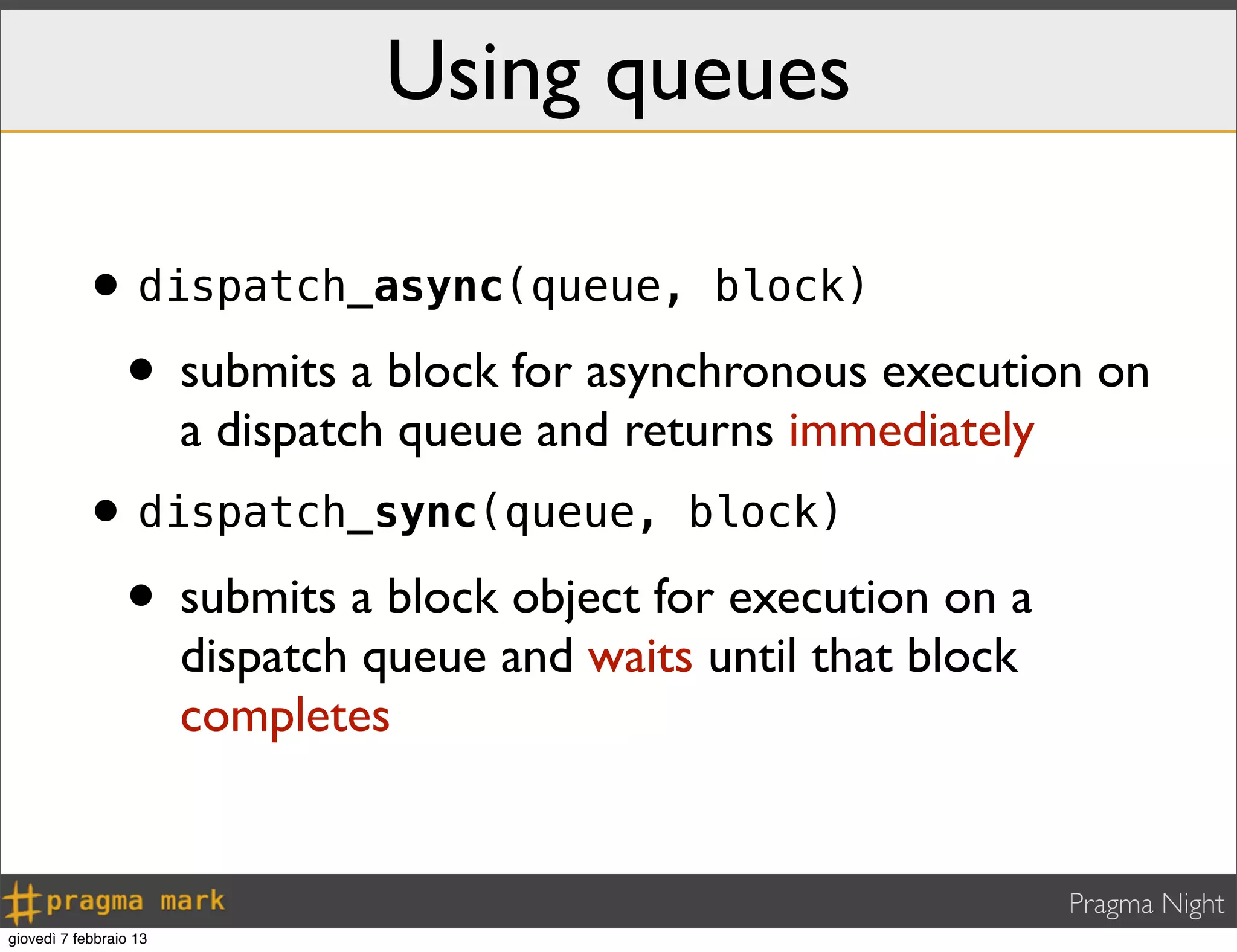 Pragma Night
•dispatch_async(queue, block)
• submits a block for asynchronous execution on
a dispatch queue and returns immediately
•dispatch_sync(queue, block)
• submits a block object for execution on a
dispatch queue and waits until that block
completes
Using queues
giovedì 7 febbraio 13
 
