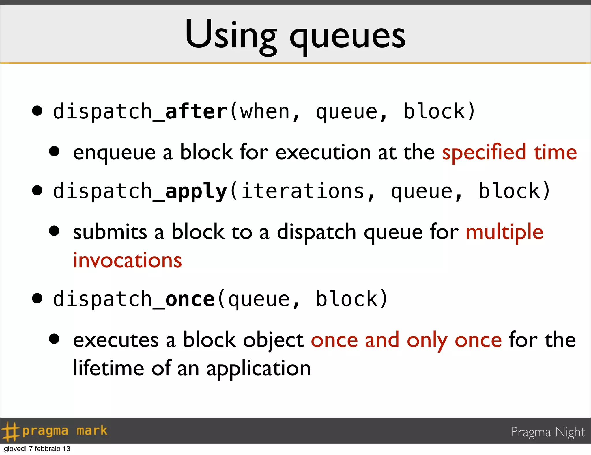 Pragma Night
•dispatch_after(when, queue, block)
• enqueue a block for execution at the speciﬁed time
•dispatch_apply(iterations, queue, block)
• submits a block to a dispatch queue for multiple
invocations
•dispatch_once(queue, block)
• executes a block object once and only once for the
lifetime of an application
Using queues
giovedì 7 febbraio 13
 