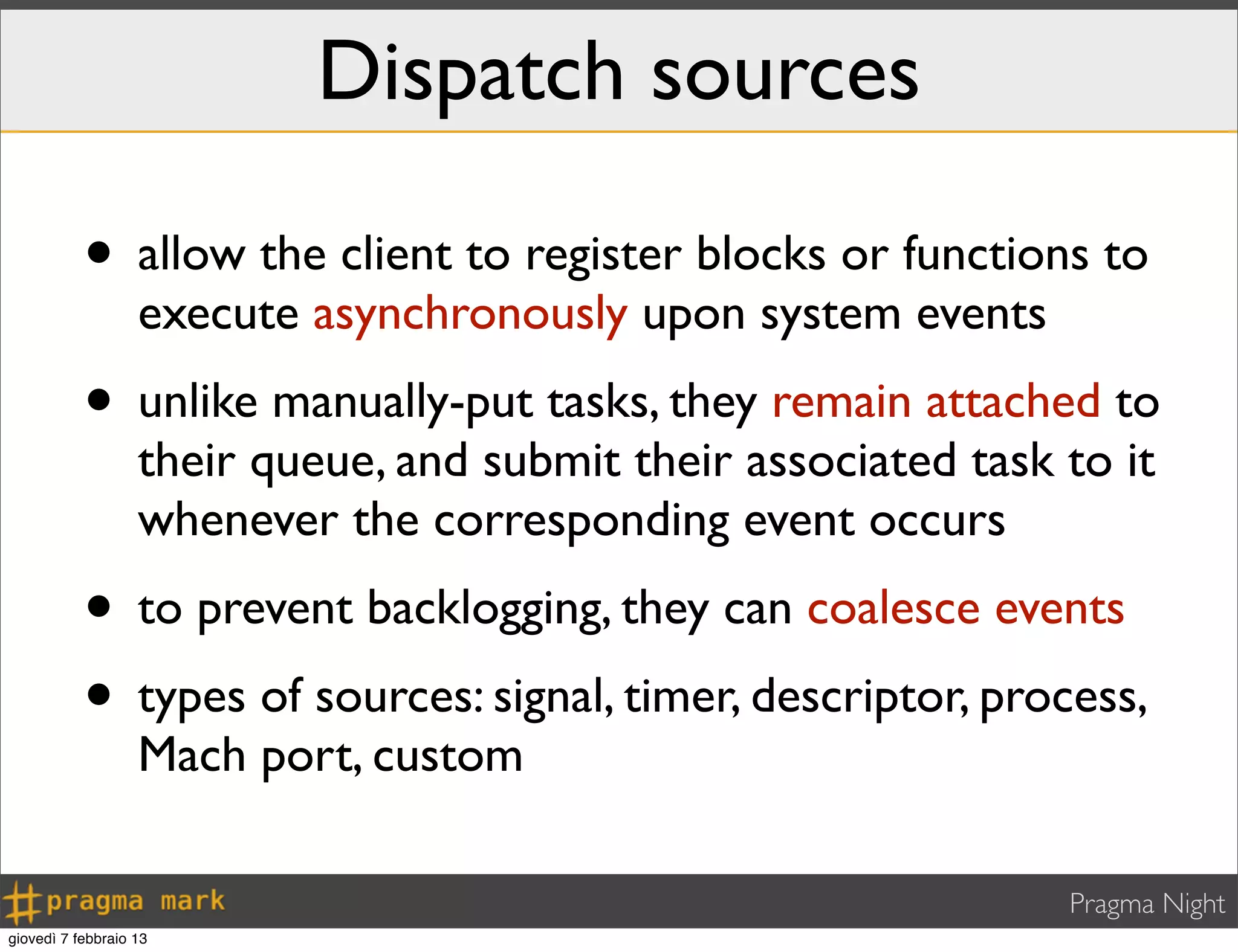 Pragma Night
Dispatch sources
• allow the client to register blocks or functions to
execute asynchronously upon system events
• unlike manually-put tasks, they remain attached to
their queue, and submit their associated task to it
whenever the corresponding event occurs
• to prevent backlogging, they can coalesce events
• types of sources: signal, timer, descriptor, process,
Mach port, custom
giovedì 7 febbraio 13
 