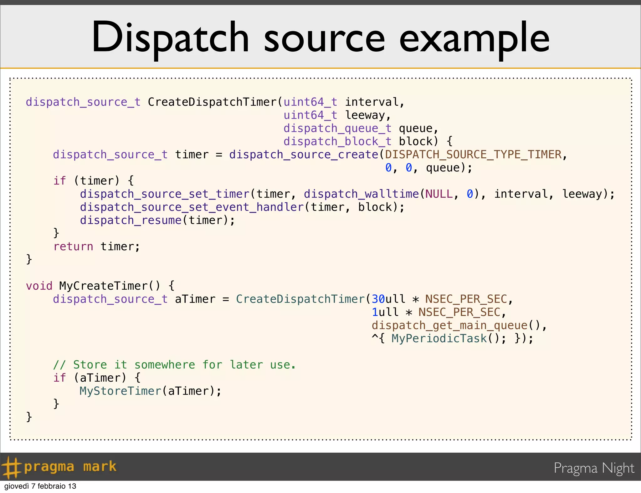 Pragma Night
Dispatch source example
dispatch_source_t CreateDispatchTimer(uint64_t interval,
uint64_t leeway,
dispatch_queue_t queue,
dispatch_block_t block) {
dispatch_source_t timer = dispatch_source_create(DISPATCH_SOURCE_TYPE_TIMER,
0, 0, queue);
if (timer) {
dispatch_source_set_timer(timer, dispatch_walltime(NULL, 0), interval, leeway);
dispatch_source_set_event_handler(timer, block);
dispatch_resume(timer);
}
return timer;
}
void MyCreateTimer() {
dispatch_source_t aTimer = CreateDispatchTimer(30ull * NSEC_PER_SEC,
1ull * NSEC_PER_SEC,
dispatch_get_main_queue(),
^{ MyPeriodicTask(); });
// Store it somewhere for later use.
if (aTimer) {
MyStoreTimer(aTimer);
}
}
giovedì 7 febbraio 13
 