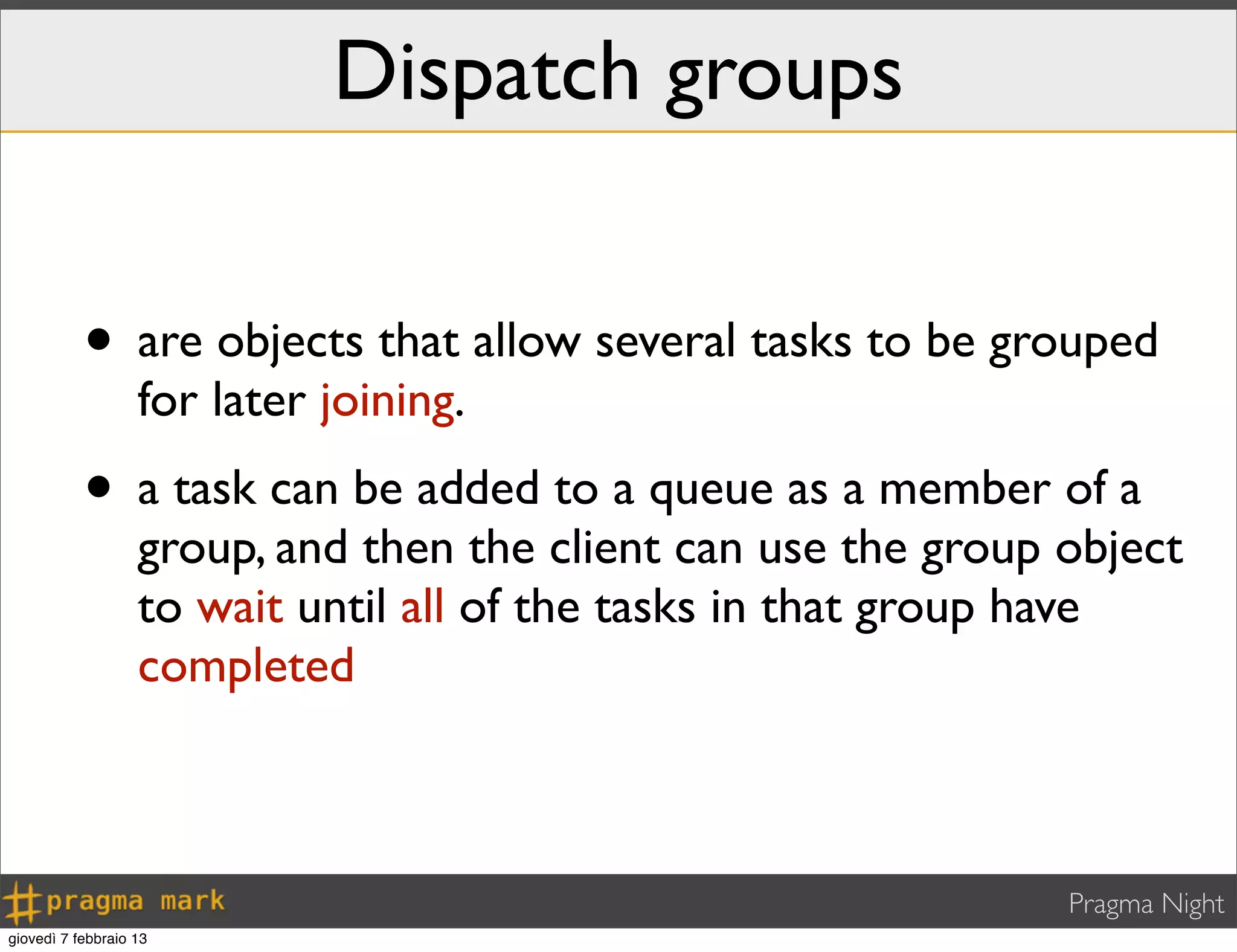 Pragma Night
Dispatch groups
• are objects that allow several tasks to be grouped
for later joining.
• a task can be added to a queue as a member of a
group, and then the client can use the group object
to wait until all of the tasks in that group have
completed
giovedì 7 febbraio 13
 