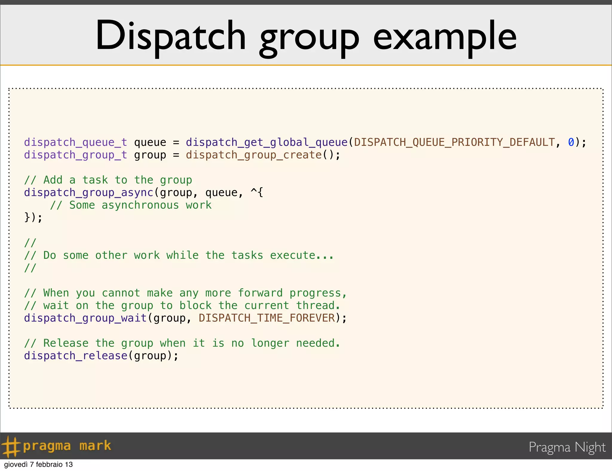 Pragma Night
Dispatch group example
dispatch_queue_t queue = dispatch_get_global_queue(DISPATCH_QUEUE_PRIORITY_DEFAULT, 0);
dispatch_group_t group = dispatch_group_create();
// Add a task to the group
dispatch_group_async(group, queue, ^{
// Some asynchronous work
});
//
// Do some other work while the tasks execute...
//
// When you cannot make any more forward progress,
// wait on the group to block the current thread.
dispatch_group_wait(group, DISPATCH_TIME_FOREVER);
// Release the group when it is no longer needed.
dispatch_release(group);
giovedì 7 febbraio 13
 