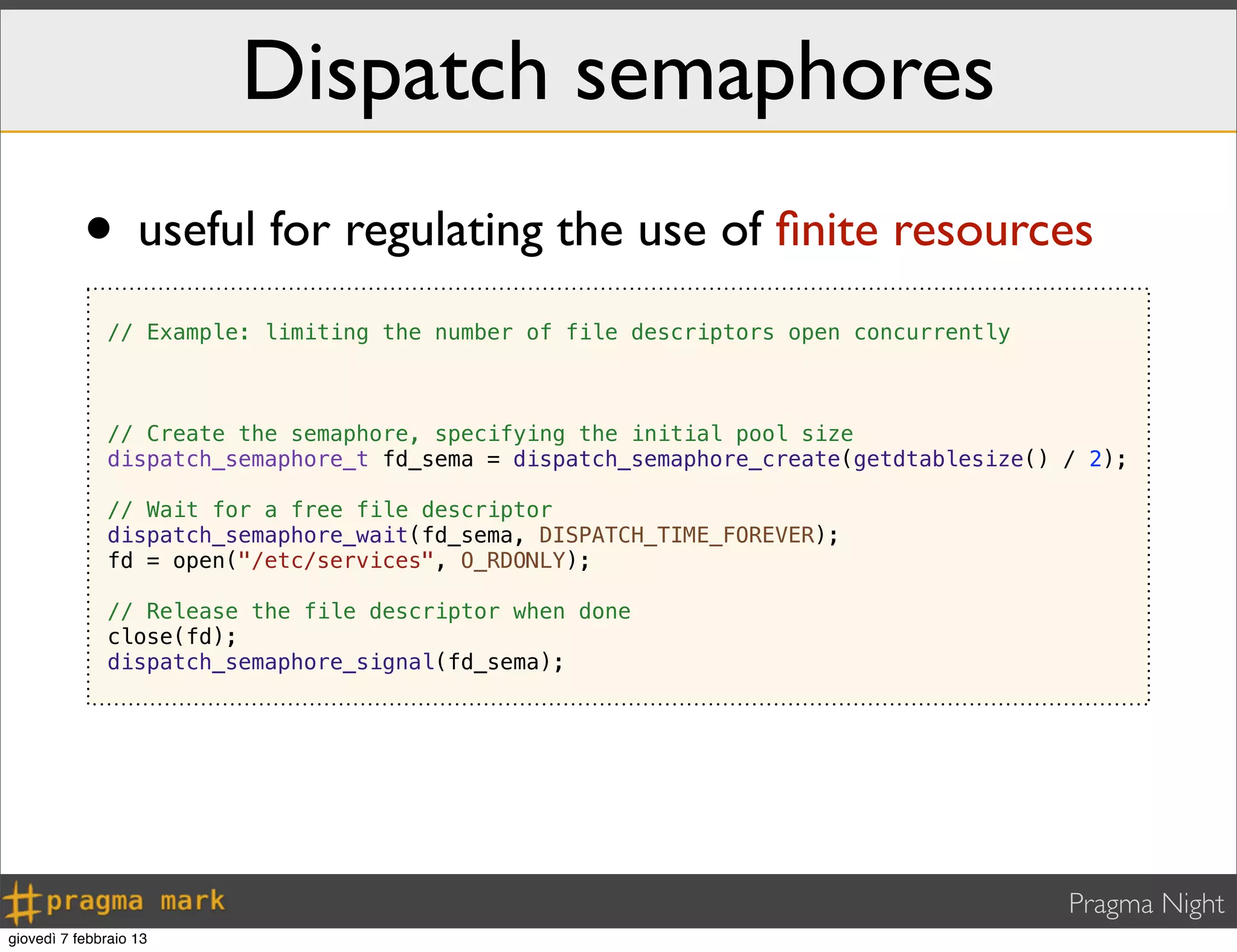 Pragma Night
Dispatch semaphores
• useful for regulating the use of ﬁnite resources
// Example: limiting the number of file descriptors open concurrently
// Create the semaphore, specifying the initial pool size
dispatch_semaphore_t fd_sema = dispatch_semaphore_create(getdtablesize() / 2);
// Wait for a free file descriptor
dispatch_semaphore_wait(fd_sema, DISPATCH_TIME_FOREVER);
fd = open("/etc/services", O_RDONLY);
// Release the file descriptor when done
close(fd);
dispatch_semaphore_signal(fd_sema);
giovedì 7 febbraio 13
 
